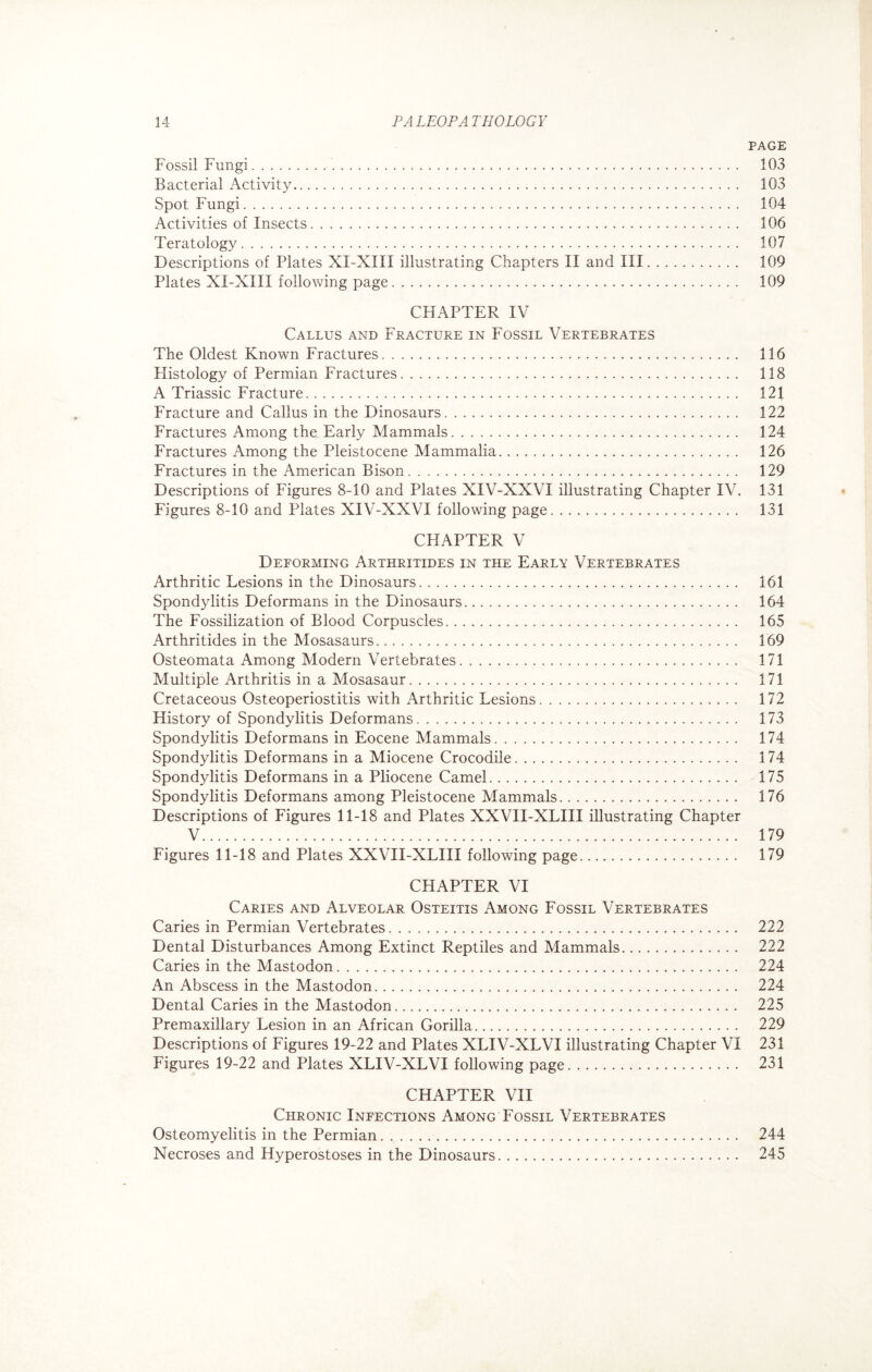 PAGE Fossil Fungi. 103 Bacterial Activity. 103 Spot Fungi. 104 Activities of Insects. 106 Teratology. 107 Descriptions of Plates XX-XIII illustrating Chapters II and III. 109 Plates XI-XIII following page. 109 CHAPTER IV Callus and Fracture in Fossil Vertebrates The Oldest Known Fractures. 116 Histology of Permian Fractures.. 118 A Triassic Fracture. 121 Fracture and Callus in the Dinosaurs. 122 Fractures Among the Early Mammals. 124 Fractures Among the Pleistocene Mammalia. 126 Fractures in the American Bison. 129 Descriptions of Figures 8-10 and Plates XIV-XXVI illustrating Chapter IV. 131 Figures 8-10 and Plates XIV-XXVI following page. 131 CHAPTER V Deforming Arthritides in the Early Vertebrates Arthritic Lesions in the Dinosaurs. 161 Spondylitis Deformans in the Dinosaurs. 164 The Fossilization of Blood Corpuscles. 165 Arthritides in the Mosasaurs. 169 Osteomata Among Modern Vertebrates. 171 Multiple Arthritis in a Mosasaur. 171 Cretaceous Osteoperiostitis with Arthritic Lesions. 172 History of Spondylitis Deformans. 173 Spondylitis Deformans in Eocene Mammals. 174 Spondylitis Deformans in a Miocene Crocodile. 174 Spondylitis Deformans in a Pliocene Camel. 175 Spondylitis Deformans among Pleistocene Mammals. 176 Descriptions of Figures 11-18 and Plates XXVII-XLIII illustrating Chapter V. 179 Figures 11-18 and Plates XXVII-XLIII following page. 179 CHAPTER VI Caries and Alveolar Osteitis Among Fossil Vertebrates Caries in Permian Vertebrates. 222 Dental Disturbances Among Extinct Reptiles and Mammals. 222 Caries in the Mastodon. 224 An Abscess in the Mastodon. 224 Dental Caries in the Mastodon. 225 Premaxillary Lesion in an African Gorilla. 229 Descriptions of Figures 19-22 and Plates XLIV-XLVI illustrating Chapter VI 231 Figures 19-22 and Plates XLIV-XLVI following page. 231 CHAPTER VII Chronic Infections Among Fossil Vertebrates Osteomyelitis in the Permian. .... 244 Necroses and Hyperostoses in the Dinosaurs. 245