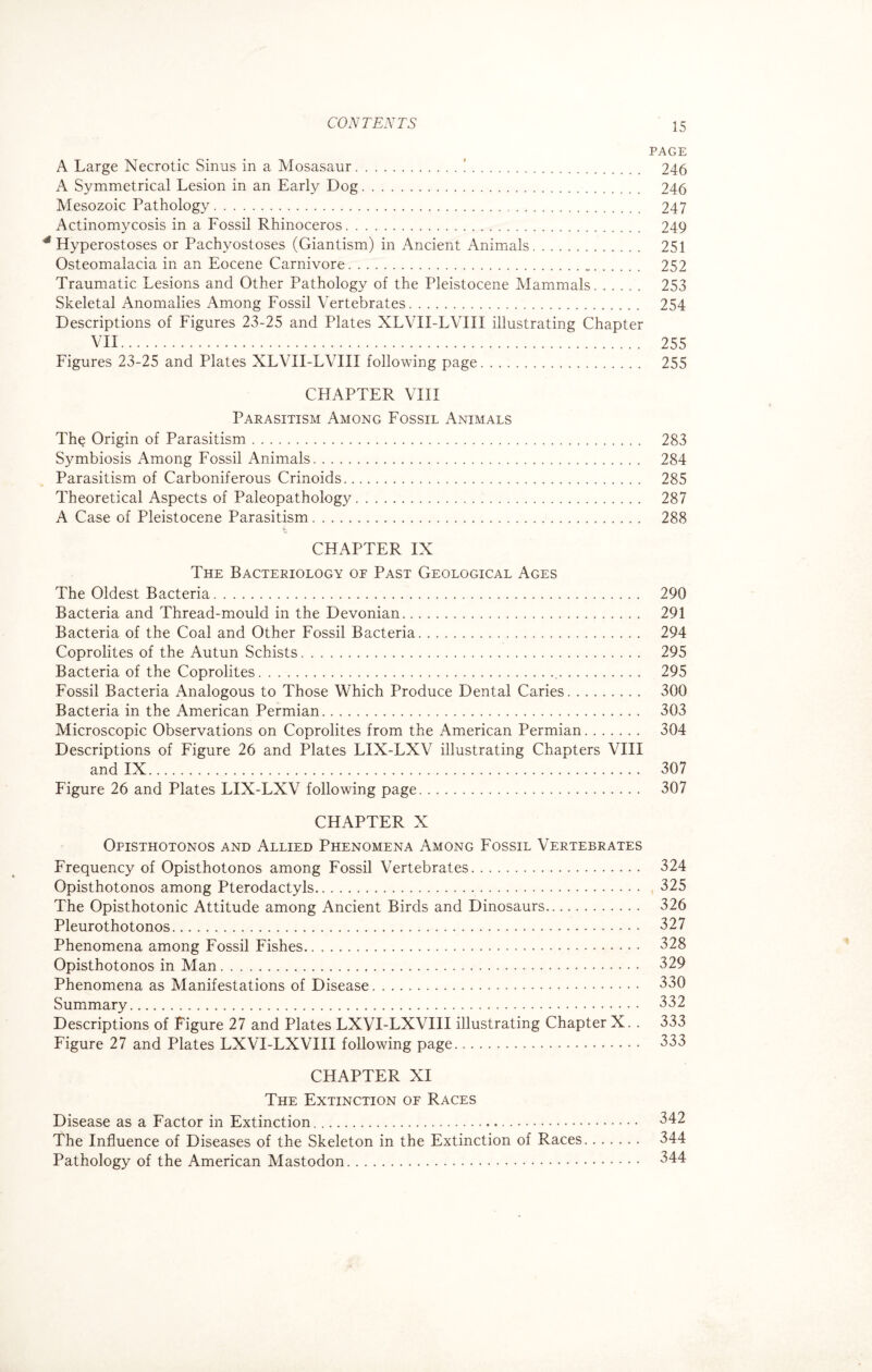 PAGE A Large Necrotic Sinus in a Mosasaur.!. 246 A Symmetrical Lesion in an Early Dog. 246 Mesozoic Pathology. 247 Actinomycosis in a Fossil Rhinoceros. 249 * Hyperostoses or Pachyostoses (Giantism) in Ancient Animals. 251 Osteomalacia in an Eocene Carnivore. 252 Traumatic Lesions and Other Pathology of the Pleistocene Mammals. 253 Skeletal Anomalies Among Fossil Vertebrates. 254 Descriptions of Figures 23-25 and Plates XLVII-LVIII illustrating Chapter VII. 255 Figures 23-25 and Plates XLVII-LVIII following page. 255 CHAPTER VIII Parasitism Among Fossil Animals The Origin of Parasitism. 283 Symbiosis Among Fossil Animals. 284 Parasitism of Carboniferous Crinoids. 285 Theoretical Aspects of Paleopathology. 287 A Case of Pleistocene Parasitism. 288 3- CHAPTER IX The Bacteriology of Past Geological Ages The Oldest Bacteria. 290 Bacteria and Thread-mould in the Devonian. 291 Bacteria of the Coal and Other Fossil Bacteria. 294 Coprolites of the Autun Schists. 295 Bacteria of the Coprolites... 295 Fossil Bacteria Analogous to Those Which Produce Dental Caries. 300 Bacteria in the American Permian. 303 Microscopic Observations on Coprolites from the American Permian. 304 Descriptions of Figure 26 and Plates LIX-LXV illustrating Chapters VIII and IX. 307 Figure 26 and Plates LIX-LXV following page. 307 CHAPTER X Opisthotonos and Allied Phenomena Among Fossil Vertebrates Frequency of Opisthotonos among Fossil Vertebrates. 324 Opisthotonos among Pterodactyls. 325 The Opisthotonic Attitude among Ancient Birds and Dinosaurs. 326 Pleurothotonos. 327 Phenomena among Fossil Fishes. 328 Opisthotonos in Man. 329 Phenomena as Manifestations of Disease. 330 Summary. 332 Descriptions of Figure 27 and Plates LXVI-LXVIII illustrating Chapter X. . 333 Figure 27 and Plates LXVI-LXVIII following page. 333 CHAPTER XI The Extinction of Races Disease as a Factor in Extinction. 342 The Influence of Diseases of the Skeleton in the Extinction of Races. 344 Pathology of the American Mastodon. 344