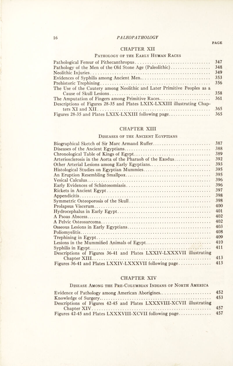 PAGE CHAPTER XII Pathology of the Early Human Races Pathological Femur of Pithecanthropus. 347 Pathology of the Men of the Old Stone Age (Paleolithic). 348 Neolithic Injuries. 349 Evidences of Syphilis among Ancient Men. 353 Prehistoric Trephining. 356 The Use of the Cautery among Neolithic and Later Primitive Peoples as a Cause of Skull Lesions... 358 The Amputation of Fingers among Primitive Races. 361 Descriptions of Figures 28-35 and Plates LXIX-LXXIII illustrating Chap¬ ters XI and XII. 365 Figures 28-35 and Plates LXIX-LXXIII following page. 365 CHAPTER XIII Diseases of the Ancient Egyptians Biographical Sketch of Sir Marc Armand Ruffer. 387 Diseases of the Ancient Egyptians. 388 Chronological Table of Kings of Egypt. 389 Arteriosclerosis in the Aorta of the Pharaoh of the Exodus. 392 Other Arterial Lesions among Early Egyptians. 393 Histological Studies on Egyptian Mummies. 395 An Eruption Resembling Smallpox. 395 Vesical Calculus. 396 Early Evidences of Schistosomiasis. 396 Rickets in Ancient Egypt. 397 Appendicitis... 398 Symmetric Osteoporosis of the Skull. 398 Prolapsus Viscerum... 400 Hydrocephalus in Early Egypt. 401 A Psoas Abscess. 402 A Pelvic Osteosarcoma. 402 Osseous Lesions in Early Egyptians.. 403 Poliomyelitis. 408 Trephining in Egypt. 409 Lesions in the Mummified Animals of Egypt.. 410 Syphilis in Egypt. 411 Descriptions of Figures 36-41 and Plates LXXIV-LXXXVII illustrating Chapter XIII. 413 Figures 36-41 and Plates LXXIV-LXXXVII following page. 413 CHAPTER XIV Disease Among the Pre-Columbian Indians of North America Evidence of Pathology among American Aborigines. 452 Knowledge of Surgery. 453 Descriptions of Figures 42-45 and Plates LXXXVIII-XCVII illustrating Chapter XIV. 457 Figures 42-45 and Plates LXXXVIII-XCVII following page. 457