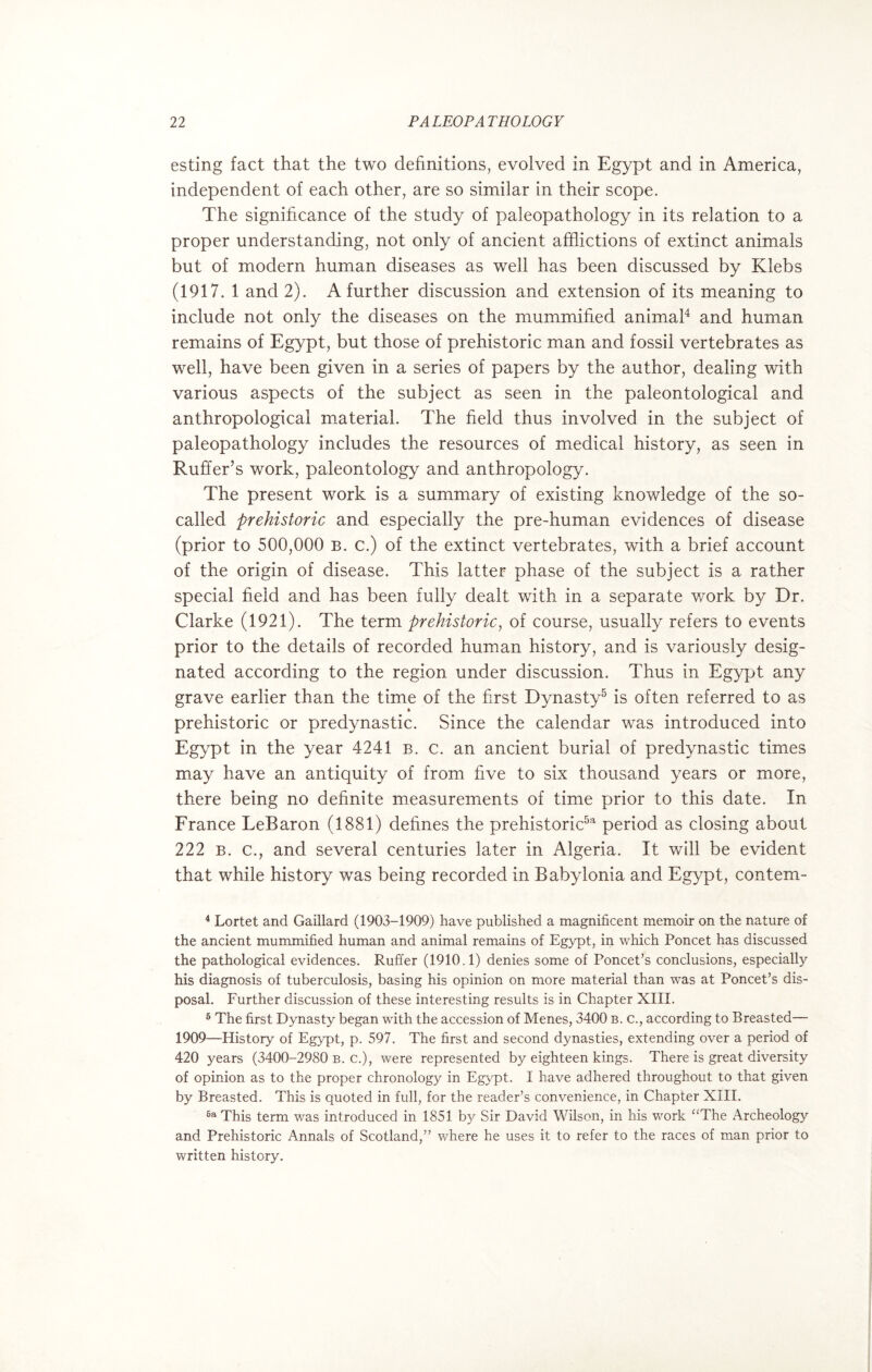 esting fact that the two definitions, evolved in Egypt and in America, independent of each other, are so similar in their scope. The significance of the study of paleopathology in its relation to a proper understanding, not only of ancient afflictions of extinct animals but of modern human diseases as well has been discussed by Klebs (1917. 1 and 2). A further discussion and extension of its meaning to include not only the diseases on the mummified animal4 and human remains of Egypt, but those of prehistoric man and fossil vertebrates as well, have been given in a series of papers by the author, dealing with various aspects of the subject as seen in the paleontological and anthropological material. The field thus involved in the subject of paleopathology includes the resources of medical history, as seen in Ruffer’s work, paleontology and anthropology. The present work is a summary of existing knowledge of the so- called prehistoric and especially the pre-human evidences of disease (prior to 500,000 b. c.) of the extinct vertebrates, with a brief account of the origin of disease. This latter phase of the subject is a rather special field and has been fully dealt with in a separate work by Dr. Clarke (1921). The term prehistoric, of course, usually refers to events prior to the details of recorded human history, and is variously desig¬ nated according to the region under discussion. Thus in Egypt any grave earlier than the time of the first Dynasty5 6 is often referred to as prehistoric or predynastic. Since the calendar was introduced into Egypt in the year 4241 b. c. an ancient burial of predynastic times may have an antiquity of from five to six thousand years or more, there being no definite measurements of time prior to this date. In France LeBaron (1881) defines the prehistoric5a period as closing about 222 b. c., and several centuries later in Algeria. It will be evident that while history was being recorded in Babylonia and Egypt, contem- 4 Lortet and Gaillard (1903-1909) have published a magnificent memoir on the nature of the ancient mummified human and animal remains of Egypt, in which Poncet has discussed the pathological evidences. Ruffer (1910.1) denies some of Poncet’s conclusions, especially his diagnosis of tuberculosis, basing his opinion on more material than was at Poncet’s dis¬ posal. Further discussion of these interesting results is in Chapter XIII. 6 The first Dynasty began with the accession of Menes, 3400 b. c., according to Breasted— 1909—History of Egypt, p. 597. The first and second dynasties, extending over a period of 420 years (3400-2980 b. c.), were represented by eighteen kings. There is great diversity of opinion as to the proper chronology in Egypt. I have adhered throughout to that given by Breasted. This is quoted in full, for the reader’s convenience, in Chapter XIII. 6a This term was introduced in 1851 by Sir David Wilson, in his work “The Archeology and Prehistoric Annals of Scotland,” where he uses it to refer to the races of man prior to written history.