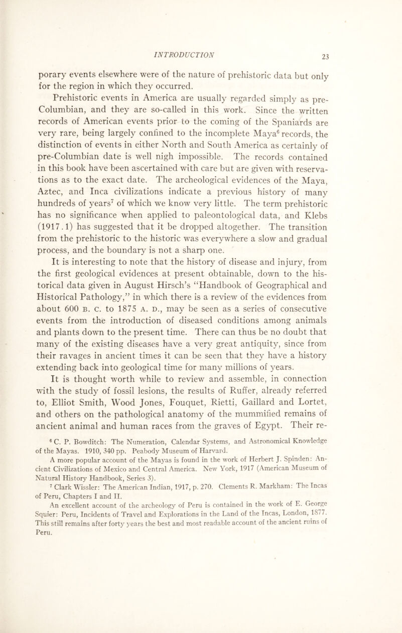 porary events elsewhere were of the nature of prehistoric data but only for the region in which they occurred. Prehistoric events in America are usually regarded simply as pre- Columbian, and they are so-called in this work. Since the written records of American events prior to the coming of the Spaniards are very rare, being largely confined to the incomplete Maya6 records, the distinction of events in either North and South America as certainly of pre-Columbian date is well nigh impossible. The records contained in this book have been ascertained with care but are given with reserva¬ tions as to the exact date. The archeological evidences of the Maya, Aztec, and Inca civilizations indicate a previous history of many hundreds of years7 of which we know very little. The term prehistoric has no significance when applied to paleontological data, and Klebs (1917.1) has suggested that it be dropped altogether. The transition from the prehistoric to the historic was everywhere a slow and gradual process, and the boundary is not a sharp one. It is interesting to note that the history of disease and injury, from the first geological evidences at present obtainable, down to the his¬ torical data given in August Hirsch’s “Handbook of Geographical and Historical Pathology,” in which there is a review of the evidences from about 600 b. c. to 1875 A. d., may be seen as a series of consecutive events from the introduction of diseased conditions among animals and plants down to the present time. There can thus be no doubt that many of the existing diseases have a very great antiquity, since from their ravages in ancient times it can be seen that they have a history extending back into geological time for many millions of years. It is thought worth while to review and assemble, in connection with the study of fossil lesions, the results of Ruffer, already referred to, Elliot Smith, Wood Jones, Fouquet, Rietti, Gaillard and Lortet, and others on the pathological anatomy of the mummified remains of ancient animal and human races from the graves of Egypt. Their re- 6 C. P. Bowditch: The Numeration, Calendar Systems, and Astronomical Knowledge of the Mayas. 1910, 340 pp. Peabody Museum of Harvard. A more popular account of the Mayas is found in the work of Herbert J. Spinden: An¬ cient Civilizations of Mexico and Central America. New York, 1917 (American Museum of Natural History Handbook, Series 3). 7 Clark Wissler: The American Indian, 1917, p. 270. Clements R. Markham: The Tncas of Peru, Chapters I and II. An excellent account of the archeology of Peru is contained in the work of E. George Squier: Peru, Incidents of Travel and Explorations in the Land of the Incas, London, 18/7. This still remains after forty years the best and most readable account of the ancient ruins of Peru.