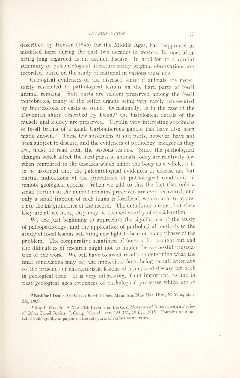 described by Hecker (1846) for the Middle Ages, has reappeared in modified form during the past two decades in western Europe, after being long regarded as an extinct disease. In addition to a careful summary of paleontological literature many original observations are recorded, based on the study of material in various museums. Geological evidences of the diseased state of animals are neces¬ sarily restricted to pathological lesions on the hard parts of fossil animal remains. Soft parts are seldom preserved among the fossil vertebrates, many of the softer organs being very rarely represented by impressions or casts of stone. Occasionally, as in the case of the Devonian shark described by Dean,13 the histological details of the muscle and kidney are preserved. Certain very interesting specimens of fossil brains of a small Carboniferous ganoid fish have also been made known.14 These few specimens of soft parts, however, have not been subject to disease, and the evidences of pathology, meager as they are, must be read from the osseous lesions. Since the pathological changes which affect the hard parts of animals today are relatively few when compared to the diseases which afflict the body as a whole, it is to be assumed that the paleontological evidences of disease are but partial indications of the prevalence of pathological conditions in remote geological epochs. When we add to this the fact that only a small portion of the animal remains preserved are ever recovered, and only a small fraction of each fauna is fossilized, we are able to appre¬ ciate the insignificance of the record. The details are meager, but since they are all we have, they may be deemed worthy of consideration. We are just beginning to appreciate the significance of the study of paleopathology, and the application of pathological methods to the study of fossil lesions will bring new light to bear on many phases of the problem. The comparative scantiness of facts so far brought out and the difficulties of research ought not to hinder the successful prosecu¬ tion of the work. We will have to await results to determine what the final conclusions may be; the immediate facts being to call attention to the presence of characteristic lesions of injury and disease far back in geological time. It is very interesting, if not important, to find in past geological ages evidences of pathological processes which are so 13 Bashford Dean: Studies on Fossil Fishes. Mem. Am. Mus. Nat. Hist., N. Y. ix, pt. v 232, 1909. 14 Roy L. Moodie: A New Fish Brain from the Coal Measures of Kansas, with a Review of Other Fossil Brains. J. Comp. Neurol., xxv, 135-181, 19 figs. 1915. Contains an anno¬ tated bibliography of papers on the soft parts of extinct vertebrates.