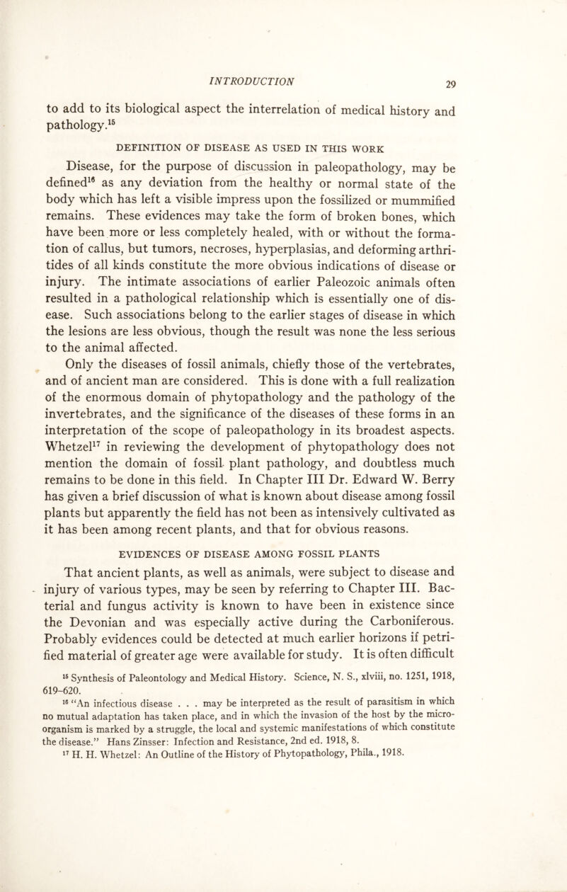 to add to its biological aspect the interrelation of medical history and pathology.15 DEFINITION OF DISEASE AS USED IN THIS WORK Disease, for the purpose of discussion in paleopathology, may be defined16 as any deviation from the healthy or normal state of the body which has left a visible impress upon the fossilized or mummified remains. These evidences may take the form of broken bones, which have been more or less completely healed, with or without the forma¬ tion of callus, but tumors, necroses, hyperplasias, and deforming arthri- tides of all kinds constitute the more obvious indications of disease or injury. The intimate associations of earlier Paleozoic animals often resulted in a pathological relationship which is essentially one of dis¬ ease. Such associations belong to the earlier stages of disease in which the lesions are less obvious, though the result was none the less serious to the animal affected. Only the diseases of fossil animals, chiefly those of the vertebrates, and of ancient man are considered. This is done with a full realization of the enormous domain of phytopathology and the pathology of the invertebrates, and the significance of the diseases of these forms in an interpretation of the scope of paleopathology in its broadest aspects. Whetzel17 in reviewing the development of phytopathology does not mention the domain of fossil plant pathology, and doubtless much remains to be done in this field. In Chapter III Dr. Edward W. Berry has given a brief discussion of what is known about disease among fossil plants but apparently the field has not been as intensively cultivated as it has been among recent plants, and that for obvious reasons. EVIDENCES OF DISEASE AMONG FOSSIL PLANTS That ancient plants, as well as animals, were subject to disease and - injury of various types, may be seen by referring to Chapter III. Bac¬ terial and fungus activity is known to have been in existence since the Devonian and was especially active during the Carboniferous. Probably evidences could be detected at much earlier horizons if petri¬ fied material of greater age were available for study. It is often difficult 16 Synthesis of Paleontology and Medical History. Science, N. S., xlviii, no. 1251, 1918, 619-620. 16 “An infectious disease . . . may be interpreted as the result of parasitism in which no mutual adaptation has taken place, and in which the invasion of the host by the micro¬ organism is marked by a struggle, the local and systemic manifestations of which constitute the disease.” Hans Zinsser: Infection and Resistance, 2nd ed. 1918, 8. 17 H. H. Whetzel: An Outline of the History of Phytopathology, Phila., 1918.