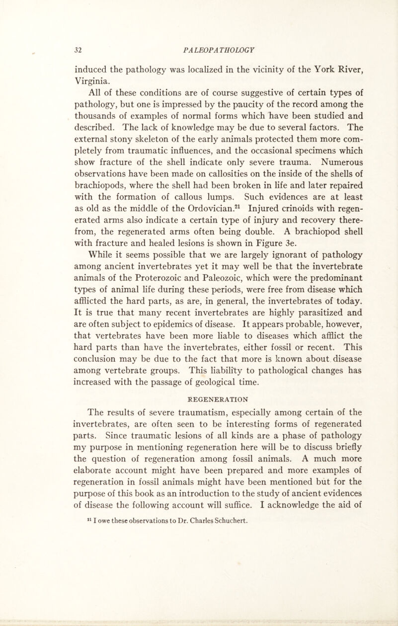 induced the pathology was localized in the vicinity of the York River, Virginia. All of these conditions are of course suggestive of certain types of pathology, but one is impressed by the paucity of the record among the thousands of examples of normal forms which have been studied and described. The lack of knowledge may be due to several factors. The external stony skeleton of the early animals protected them more com¬ pletely from traumatic influences, and the occasional specimens which show fracture of the shell indicate only severe trauma. Numerous observations have been made on callosities on the inside of the shells of brachiopods, where the shell had been broken in life and later repaired with the formation of callous lumps. Such evidences are at least as old as the middle of the Ordovician.21 Injured crinoids with regen¬ erated arms also indicate a certain type of injury and recovery there¬ from, the regenerated arms often being double. A brachiopod shell with fracture and healed lesions is shown in Figure 3e. While it seems possible that we are largely ignorant of pathology among ancient invertebrates yet it may well be that the invertebrate animals of the Proterozoic and Paleozoic, which were the predominant types of animal life during these periods, were free from disease which afflicted the hard parts, as are, in general, the invertebrates of today. It is true that many recent invertebrates are highly parasitized and are often subject to epidemics of disease. It appears probable, however, that vertebrates have been more liable to diseases which afflict the hard parts than have the invertebrates, either fossil or recent. This conclusion may be due to the fact that more is known about disease among vertebrate groups. This liability to pathological changes has increased with the passage of geological time. REGENERATION The results of severe traumatism, especially among certain of the invertebrates, are often seen to be interesting forms of regenerated parts. Since traumatic lesions of all kinds are a phase of pathology my purpose in mentioning regeneration here will be to discuss briefly the question of regeneration among fossil animals. A much more elaborate account might have been prepared and more examples of regeneration in fossil animals might have been mentioned but for the purpose of this book as an introduction to the study of ancient evidences of disease the following account will suffice. I acknowledge the aid of 211 owe these observations to Dr. Charles Schuchert.