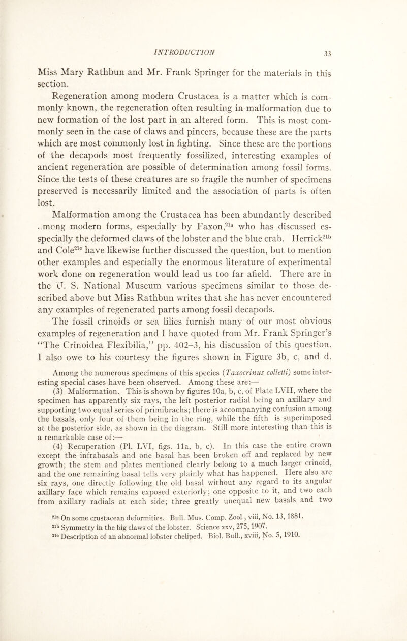 Miss Mary Rathbun and Mr. Frank Springer for the materials in this section. Regeneration among modern Crustacea is a matter which is com¬ monly known, the regeneration often resulting in malformation due to new formation of the lost part in an altered form. This is most com¬ monly seen in the case of claws and pincers, because these are the parts which are most commonly lost in fighting. Since these are the portions of the decapods most frequently fossilized, interesting examples of ancient regeneration are possible of determination among fossil forms. Since the tests of these creatures are so fragile the number of specimens preserved is necessarily limited and the association of parts is often lost. Malformation among the Crustacea has been abundantly described i.mcng modern forms, especially by Faxon,21a who has discussed es- specially the deformed claws of the lobster and the blue crab. Herrick21b and Cole21c have likewise further discussed the question, but to mention other examples and especially the enormous literature of experimental work done on regeneration would lead us too far afield. There are in the C. S. National Museum various specimens similar to those de¬ scribed above but Miss Rathbun writes that she has never encountered any examples of regenerated parts among fossil decapods. The fossil crinoids or sea lilies furnish many of our most obvious examples of regeneration and I have quoted from Mr. Frank Springer’s “The Crinoidea Flexibilia,” pp. 402-3, his discussion of this question. I also owe to his courtesy the figures shown in Figure 3b, c, and d. Among the numerous specimens of this species (Taxocrinus colletti) some inter¬ esting special cases have been observed. Among these are:— (3) Malformation. This is shown by figures 10a, b, c, of Plate LVII, where the specimen has apparently six rays, the left posterior radial being an axillary and supporting two equal series of primibrachs; there is accompanying confusion among the basals, only four of them being in the ring, while the fifth is superimposed at the posterior side, as shown in the diagram. Still more interesting than this is a remarkable case of:— (4) Recuperation (PI. LVI, figs. 11a, b, c). In this case the entire crown except the infrabasals and one basal has been broken off and replaced by new growth; the stem and plates mentioned clearly belong to a much larger crinoid, and the one remaining basal tells very plainly what has happened. Here also are six rays, one directly following the old basal without any regard to its angular axillary face which remains exposed exteriorly; one opposite to it, and two each from axillary radials at each side; three greatly unequal new basals and two 21a On some crustacean deformities. Bull. Mus. Comp. Zook, viii, No. 13, 1881. 21b Symmetry in the big claws of the lobster. Science xxv, 275, 1907. 210 Description of an abnormal lobster cheliped. Biol. Bull., xviii, No. 5, 1910.