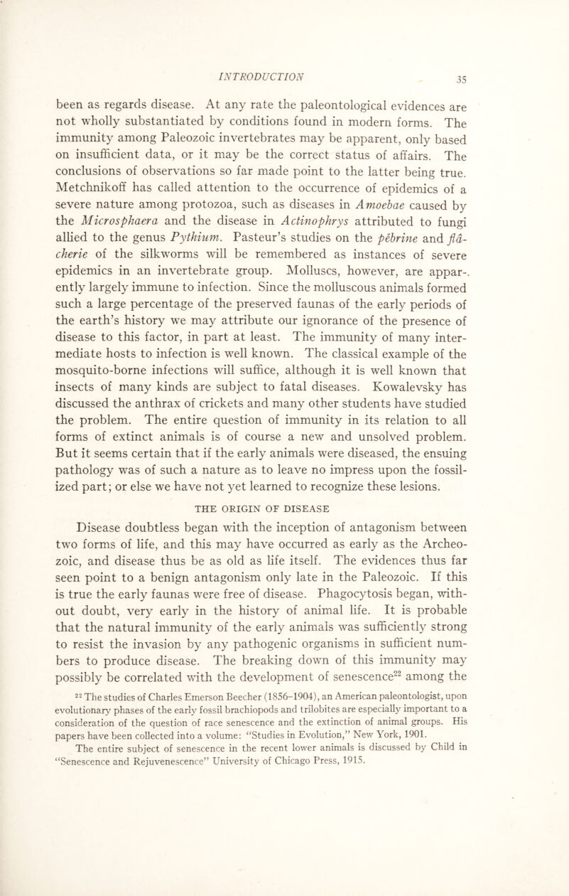 been as regards disease. At any rate the paleontological evidences are not wholly substantiated by conditions found in modern forms. The immunity among Paleozoic invertebrates may be apparent, only based on insufficient data, or it may be the correct status of affairs. The conclusions of observations so far made point to the latter being true. Metchnikoff has called attention to the occurrence of epidemics of a severe nature among protozoa, such as diseases in Amoebae caused by the Microsphaera and the disease in Actinophrys attributed to fungi allied to the genus Pythium. Pasteur’s studies on the pebrine and fla- cherie of the silkworms will be remembered as instances of severe epidemics in an invertebrate group. Molluscs, however, are appar-. ently largely immune to infection. Since the molluscous animals formed such a large percentage of the preserved faunas of the early periods of the earth’s history we may attribute our ignorance of the presence of disease to this factor, in part at least. The immunity of many inter¬ mediate hosts to infection is well known. The classical example of the mosquito-borne infections will suffice, although it is well known that insects of many kinds are subject to fatal diseases. Kowalevsky has discussed the anthrax of crickets and many other students have studied the problem. The entire question of immunity in its relation to all forms of extinct animals is of course a new and unsolved problem. But it seems certain that if the early animals were diseased, the ensuing pathology was of such a nature as to leave no impress upon the fossil¬ ized part; or else we have not yet learned to recognize these lesions. THE ORIGIN OF DISEASE Disease doubtless began wdth the inception of antagonism between two forms of life, and this may have occurred as early as the Archeo¬ zoic, and disease thus be as old as life itself. The evidences thus far seen point to a benign antagonism only late in the Paleozoic. If this is true the early faunas were free of disease. Phagocytosis began, with¬ out doubt, very early in the history of animal life. It is probable that the natural immunity of the early animals was sufficiently strong to resist the invasion by any pathogenic organisms in sufficient num¬ bers to produce disease. The breaking down of this immunity may possibly be correlated with the development of senescence22 among the 22 The studies of Charles Emerson Beecher (1856-1904), an American paleontologist, upon evolutionary phases of the early fossil brachiopods and trilobites are especially important to a consideration of the question of race senescence and the extinction of animal groups. His papers have been collected into a volume: “Studies in Evolution,” New York, 1901. The entire subject of senescence in the recent lower animals is discussed by Child in “Senescence and Rejuvenescence” ETniversity of Chicago Press, 1915.