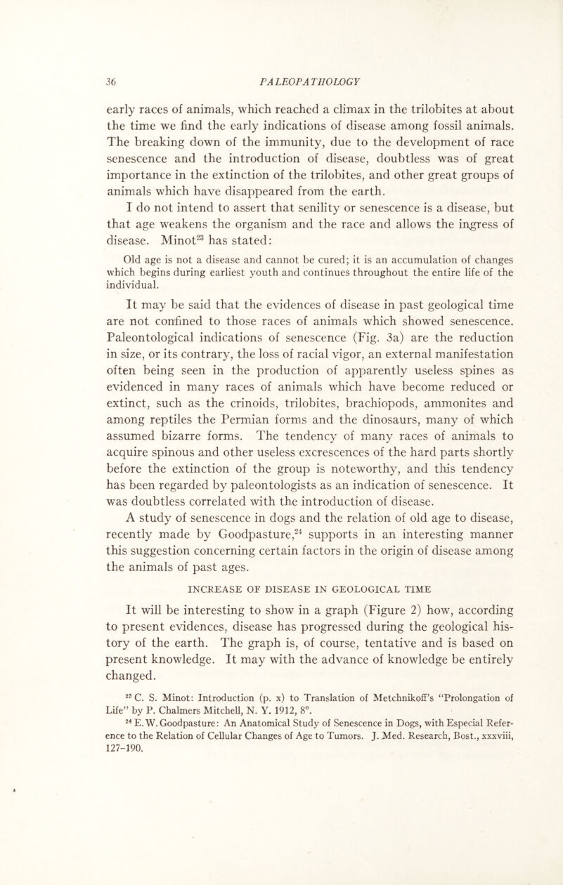 early races of animals, which reached a climax in the trilobites at about the time we find the early indications of disease among fossil animals. The breaking down of the immunity, due to the development of race senescence and the introduction of disease, doubtless was of great importance in the extinction of the trilobites, and other great groups of animals which have disappeared from the earth. I do not intend to assert that senility or senescence is a disease, but that age weakens the organism and the race and allows the ingress of disease. Minot23 has stated: Old age is not a disease and cannot be cured; it is an accumulation of changes which begins during earliest youth and continues throughout the entire life of the individual. It may be said that the evidences of disease in past geological time are not confined to those races of animals which showed senescence. Paleontological indications of senescence (Fig. 3a) are the reduction in size, or its contrary, the loss of racial vigor, an external manifestation often being seen in the production of apparently useless spines as evidenced in many races of animals which have become reduced or extinct, such as the crinoids, trilobites, brachiopods, ammonites and among reptiles the Permian forms and the dinosaurs, many of which assumed bizarre forms. The tendency of many races of animals to acquire spinous and other useless excrescences of the hard parts shortly before the extinction of the group is noteworthy, and this tendency has been regarded by paleontologists as an indication of senescence. It was doubtless correlated with the introduction of disease. A study of senescence in dogs and the relation of old age to disease, recently made by Goodpasture,24 supports in an interesting manner this suggestion concerning certain factors in the origin of disease among the animals of past ages. INCREASE OF DISEASE IN GEOLOGICAL TIME It will be interesting to show in a graph (Figure 2) how, according to present evidences, disease has progressed during the geological his¬ tory of the earth. The graph is, of course, tentative and is based on present knowledge. It may with the advance of knowledge be entirely changed. 23 C. S. Minot: Introduction (p. x) to Translation of Metchnikoff’s “Prolongation of Life” by P. Chalmers Mitchell, N. Y. 1912, 8°. 24 E.W. Goodpasture: An Anatomical Study of Senescence in Dogs, with Especial Refer¬ ence to the Relation of Cellular Changes of Age to Tumors. J. Med. Research, Bost., xxxviii, 127-190.