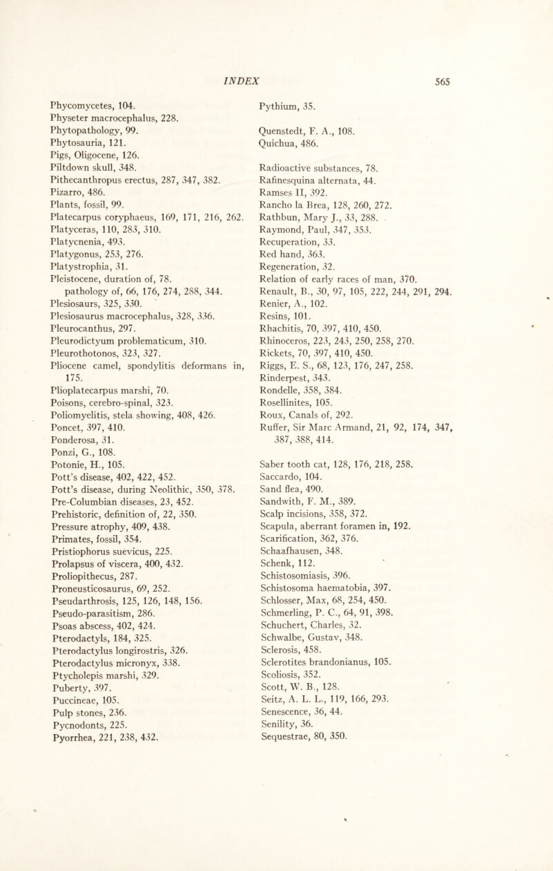 Phycomycetes, 104. Physeter macrocephalus, 228. Phytopathology, 99. Phytosauria, 121. Pigs, Oligocene, 126. Piltdown skull, 348. Pithecanthropus erectus, 287, 347, 382. Pizarro, 486. Plants, fossil, 99. Platecarpus coryphaeus, 169, 171, 216, 262. Platyceras, 110, 283, 310. Platycnenia, 493. Platygonus, 253, 276. Platystrophia, 31. Pleistocene, duration of, 78. pathology of, 66, 176, 274, 288, 344. Plesiosaurs, 325, 330. Plesiosaurus macrocephalus, 328, 336. Pleurocanthus, 297. Pleurodictyum problematicum, 310. Pleurothotonos, 323, 327. Pliocene camel, spondylitis deformans in, 175. Plioplatecarpus marshi, 70. Poisons, cerebro-spinal, 323. Poliomyelitis, stela showing, 408, 426. Poncet, 397, 410. Ponderosa, 31. Ponzi, G., 108. Potonie, H., 105. Pott’s disease, 402, 422, 452. Pott’s disease, during Neolithic, 350, 378. Pre-Columbian diseases, 23, 452. Prehistoric, definition of, 22, 350. Pressure atrophy, 409, 438. Primates, fossil, 354. Pristiophorus suevicus, 225. Prolapsus of viscera, 400, 432. Proliopithecus, 287. Proneusticosaurus, 69, 252. Pseudarthrosis, 125, 126, 148, 156. Pseudo-parasitism, 286. Psoas abscess, 402, 424. Pterodactyls, 184, 325. Pterodactylus longirostris, 326. Pterodactylus micronyx, 338. Ptycholepis marshi, 329. Puberty, 397. Puccineae, 105. Pulp stones, 236. Pycnodonts, 225. Pyorrhea, 221, 238, 432. Pythium, 35. Quenstedt, F. A., 108. Quichua, 486. Radioactive substances, 78. Rafinesquina alternata, 44. Ramses II, 392. Rancho la Brea, 128, 260, 272. Rathbun, Mary J., 33, 288. Raymond, Paul, 347, 353. Recuperation, 33. Red hand, 363. Regeneration, 32. Relation of early races of man, 370. Renault, B., 30, 97, 105, 222, 244, 291, 294. Renier, A., 102. Resins, 101. Rhachitis, 70, 397, 410, 450. Rhinoceros, 223, 243, 250, 258, 270. Rickets, 70, 397, 410, 450. Riggs, E. S., 68, 123, 176, 247, 258. Rinderpest, 343. Rondelle, 358, 384. Rosellinites, 105. Roux, Canals of, 292. Ruffer, Sir Marc Armand, 21, 92, 174, 347, 387, 388, 414. Saber tooth cat, 128, 176, 218, 258. Saccardo, 104. Sand flea, 490. Sandwith, F. M., 389. Scalp incisions, 358, 372. Scapula, aberrant foramen in, 192. Scarification, 362, 376. Schaafhausen, 348. Schenk, 112. Schistosomiasis, 396. Schistosoma haematobia, 397. Schlosser, Max, 68, 254, 450. Schmerling, P. C., 64, 91, 398. Schuchert, Charles, 32. Schwalbe, Gustav, 348. Sclerosis, 458. Sclerotites brandonianus, 105. Scoliosis, 352. Scott, W. B., 128. Seitz, A. L. L., 119, 166, 293. Senescence, 36, 44. Senility, 36. Sequestrae, 80, 350.
