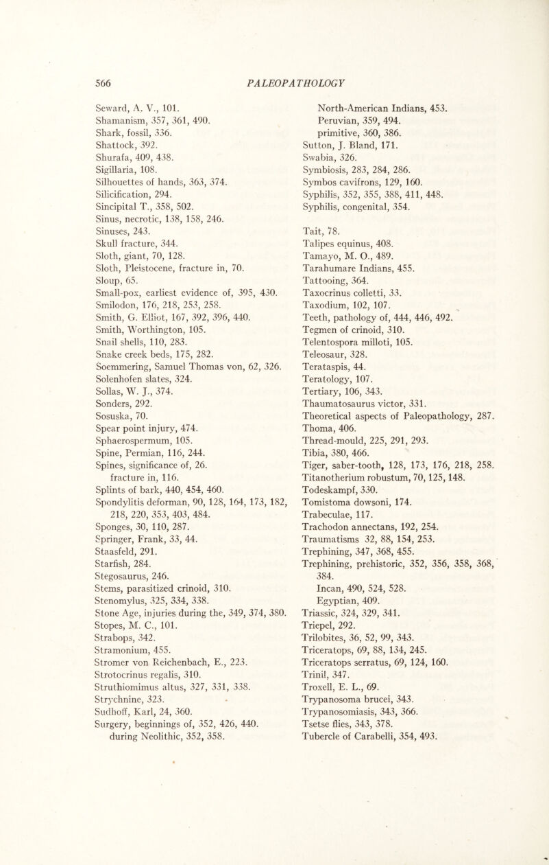 Seward, A. V., 101. Shamanism, 357, 361, 490. Shark, fossil, 336. Shattock, 392. Shurafa, 409, 438. Sigillaria, 108. Silhouettes of hands, 363, 374. Silicification, 294. Sincipital T., 358, 502. Sinus, necrotic, 138, 158, 246. Sinuses, 243. Skull fracture, 344. Sloth, giant, 70, 128. Sloth, Pleistocene, fracture in, 70. Sloup, 65. Small-pox, earliest evidence of, 395, 430. Smilodon, 176, 218, 253, 258. Smith, G. Elliot, 167, 392, 396, 440. Smith, Worthington, 105. Snail shells, 110, 283. Snake creek beds, 175, 282. Soemmering, Samuel Thomas von, 62, 326. Solenhofen slates, 324. Sollas, W. J., 374. Sonders, 292. Sosuska, 70. Spear point injury, 474. Sphaerospermum, 105. Spine, Permian, 116, 244. Spines, significance of, 26. fracture in, 116. Splints of bark, 440, 454, 460. Spondylitis deforman, 90, 128, 164, 173, 182, 218, 220, 353, 403, 484. Sponges, 30, 110, 287. Springer, Frank, 33, 44. Staasfeld, 291. Starfish, 284. Stegosaurus, 246. Stems, parasitized crinoid, 310. Stenomylus, 325, 334, 338. Stone Age, injuries during the, 349, 374, 380. Stopes, M. C., 101. Strabops, 342. Stramonium, 455. Stromer von Reichenbach, E., 223. Strotocrinus regalis, 310. Struthiomimus altus, 327, 331, 338. Strychnine, 323. Sudhoff, Karl, 24, 360. Surgery, beginnings of, 352, 426, 440. during Neolithic, 352, 358. North-American Indians, 453. Peruvian, 359, 494. primitive, 360, 386. Sutton, J. Bland, 171. Swabia, 326. Symbiosis, 283, 284, 286. Symbos cavifrons, 129, 160. Syphilis, 352, 355, 388, 411, 448. Syphilis, congenital, 354. Tait, 78. Talipes equinus, 408. Tamayo, M. O., 489. Tarahumare Indians, 455. Tattooing, 364. Taxocrinus colletti, 33. Taxodium, 102, 107. Teeth, pathology of, 444, 446, 492. Tegmen of crinoid, 310. Telentospora milloti, 105. Teleosaur, 328. Terataspis, 44. Teratology, 107. Tertiary, 106, 343. Thaumatosaurus victor, 331. Theoretical aspects of Paleopathology, 287. Thoma, 406. Thread-mould, 225, 291, 293. Tibia, 380, 466. Tiger, saber-tooth, 128, 173, 176, 218, 258. Titanotherium robustum, 70,125,148. Todeskampf, 330. Tomistoma dowsoni, 174. Trabeculae, 117. Trachodon annectans, 192, 254. Traumatisms 32, 88, 154, 253. Trephining, 347, 368, 455. Trephining, prehistoric, 352, 356, 358, 368, 384. Incan, 490, 524, 528. Egyptian, 409. Triassic, 324, 329, 341. Triepel, 292. Trilobites, 36, 52, 99, 343. Triceratops, 69, 88, 134, 245. Triceratops serratus, 69, 124, 160. Trinil, 347. Troxell, E. L., 69. Trypanosoma brucei, 343. Trypanosomiasis, 343, 366. Tsetse flies, 343, 378. Tubercle of Carabelli, 354, 493.
