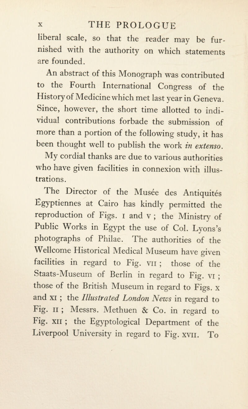liberal scale, so that the reader may be fur¬ nished with the authority on which statements are founded. An abstract of this Monograph was contributed to the Fourth International Congress of the History of Medicine which met last year in Geneva. Since, however, the short time allotted to indi¬ vidual contributions forbade the submission of more than a portion of the following study, it has been thought well to publish the work in extenso. My cordial thanks are due to various authorities who have given facilities in connexion with illus¬ trations. The Director of the Musee des Antiquites Egyptiennes at Cairo has kindly permitted the reproduction of Figs, i and v ; the Ministry of Public Works in Egypt the use of Col. Lyons’s photographs of Phiiae. The authorities of the Wellcome Historical Medical Museum have given facilities in regard to Fig. vn ; those of the Staats-Museum of Berlin in regard to Fig. vi ; those of the British Museum in regard to Figs, x and xi ; the Illustrated London News in regard to Fig. ii ; Messrs. Methuen & Co. in regard to Fig. xn ; the Egyptological Department of the Liverpool University in regard to Fig. xvn. To