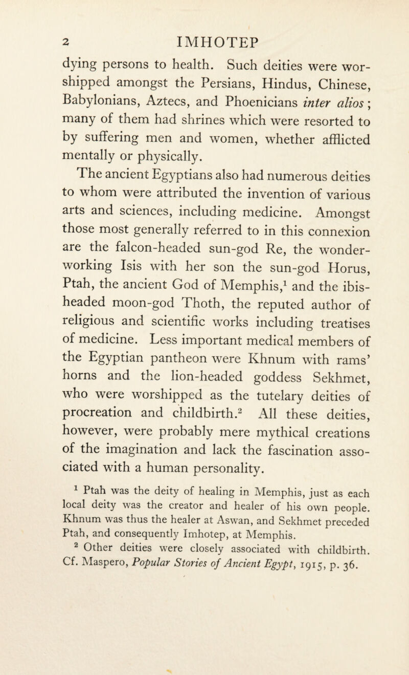 dying persons to health. Such deities were wor¬ shipped amongst the Persians, Hindus, Chinese, Babylonians, Aztecs, and Phoenicians inter alios ; many of them had shrines which were resorted to by suffering men and women, whether afflicted mentally or physically. The ancient Egyptians also had numerous deities to whom were attributed the invention of various arts and sciences, including medicine. Amongst those most generally referred to in this connexion are the falcon-headed sun-god Re, the wonder¬ working Isis with her son the sun-god Horus, Ptah, the ancient God of Memphis,1 and the ibis¬ headed moon-god Thoth, the reputed author of religious and scientific works including treatises of medicine. Less important medical members of the Egyptian pantheon were Khnum with rams’ horns and the lion-headed goddess Sekhmet, who were worshipped as the tutelary deities of procreation and childbirth.2 All these deities, however, were probably mere mythical creations of the imagination and lack the fascination asso¬ ciated with a human personality. 1 Ptah was the deity of healing in Memphis, just as each local deity was the creator and healer of his own people. Khnum was thus the healer at Aswan, and Sekhmet preceded Ptah, and consequently Imhotep, at Memphis. 2 Other deities were closely associated with childbirth. Cf. Maspero, Popular Stories of Ancient Egypt, 1915, p. 36.