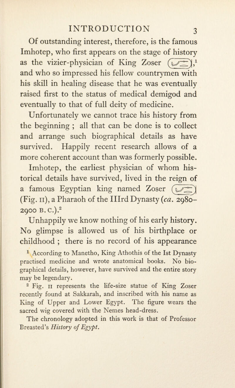 Of outstanding interest, therefore, is the famous Imhotep, who first appears on the stage of history as the vizier-physician of King Zoser and who so impressed his fellow countrymen with his skill in healing disease that he was eventually raised first to the status of medical demigod and eventually to that of full deity of medicine. Unfortunately we cannot trace his history from the beginning ; all that can be done is to collect and arrange such biographical details as have survived. Happily recent research allows of a more coherent account than was formerly possible. Imhotep, the earliest physician of whom his¬ torical details have survived, lived in the reign of a famous Egyptian king named Zoser (Fig. 11), a Pharaoh of the Illrd Dynasty (<ca. 2980- 2900 b. c.).2 Unhappily we know nothing of his early history. No glimpse is allowed us of his birthplace or childhood ; there is no record of his appearance 1 According to Manetho, King Athothis of the 1st Dynasty practised medicine and wrote anatomical books. No bio¬ graphical details, however, have survived and the entire story may be legendary. 2 Fig. 11 represents the life-size statue of King Zoser recently found at Sakkarah, and inscribed with his name as King of Upper and Lower Egypt. The figure wears the sacred wig covered with the Nemes head-dress. The chronology adopted in this work is that of Professor Breasted’s History of Egypt.