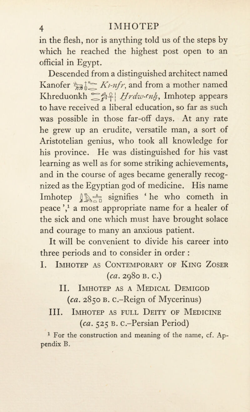 in the flesh, nor is anything told us of the steps by which he reached the highest post open to an official in Egypt. Descended from a distinguished architect named Kanofer Ki-nfr, and from a mother named Khreduonkh Hrdw-'nh, Imhotep appears to have received a liberal education, so far as such was possible in those far-off days. At any rate he grew up an erudite, versatile man, a sort of Aristotelian genius, who took all knowledge for his province. He was distinguished for his vast learning as well as for some striking achievements, and in the course of ages became generally recog¬ nized as the Egyptian god of medicine. His name Imhotep ]] signifies ‘ he who cometh in peace V a most appropriate name for a healer of the sick and one which must have brought solace and courage to many an anxious patient. It will be convenient to divide his career into three periods and to consider in order : I. Imhotep as Contemporary of King Zoser (ca. 2980 b. c.) II. Imhotep as a Medical Demigod (1ca. 2850 b. c.-Reign of Mycerinus) III. Imhotep as full Deity of Medicine (<ca. 525 b. c.-Persian Period) 1 For the construction and meaning of the name, cf. Ap¬ pendix B.
