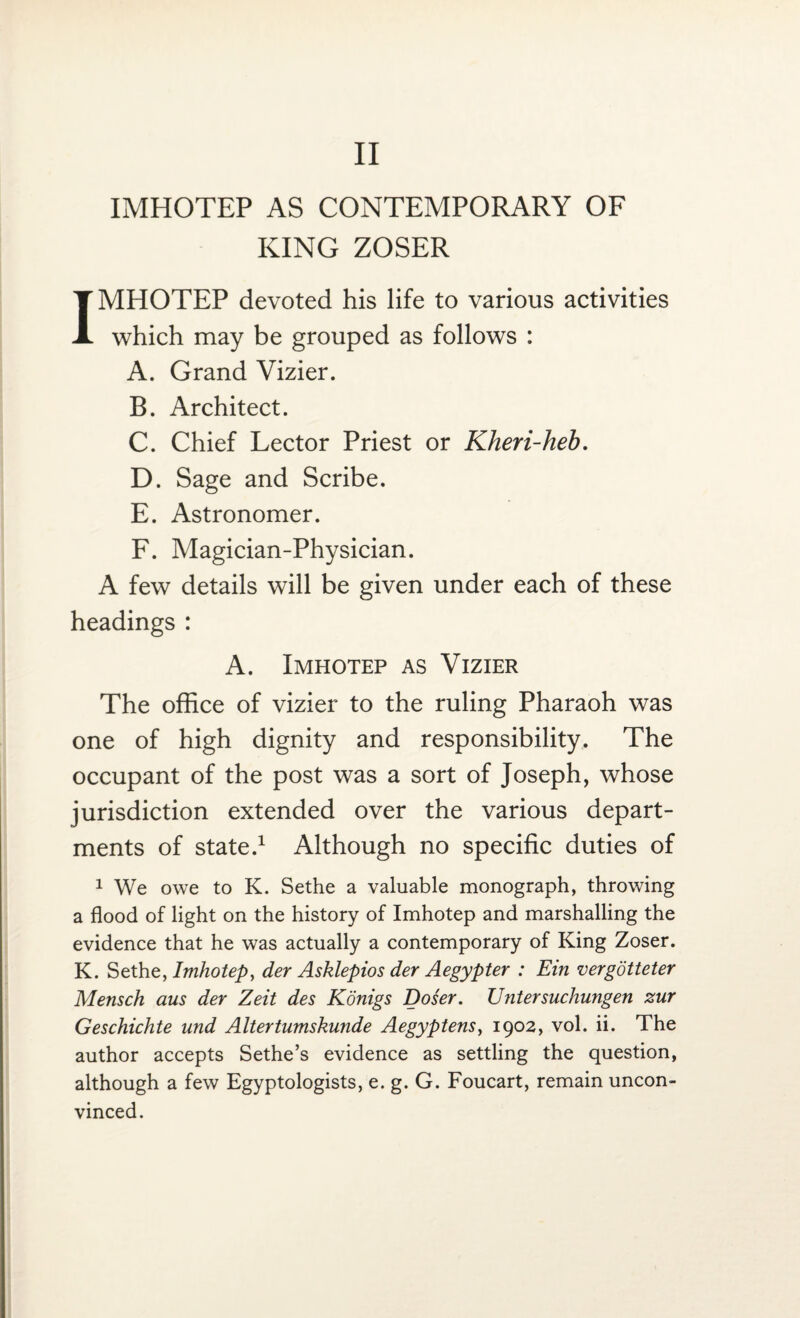 IMHOTEP AS CONTEMPORARY OF KING ZOSER IMHOTEP devoted his life to various activities which may be grouped as follows : A. Grand Vizier. B. Architect. C. Chief Lector Priest or Kheri-heb. D. Sage and Scribe. E. Astronomer. F. Magician-Physician. A few details will be given under each of these headings : A. Imhotep as Vizier The office of vizier to the ruling Pharaoh was one of high dignity and responsibility. The occupant of the post was a sort of Joseph, whose jurisdiction extended over the various depart¬ ments of state.1 Although no specific duties of 1 We owe to K. Sethe a valuable monograph, throwing a flood of light on the history of Imhotep and marshalling the evidence that he was actually a contemporary of King Zoser. K. Setht, Imhotep, der Asklepios der Aegypter : Ein vergotteter Mensch aus der Zeit des Konigs Doser. Untersuchungen zur Geschichte und Altertumskunde Aegyptens, 1902, vol. ii. The author accepts Sethe’s evidence as settling the question, although a few Egyptologists, e. g. G. Foucart, remain uncon¬ vinced.