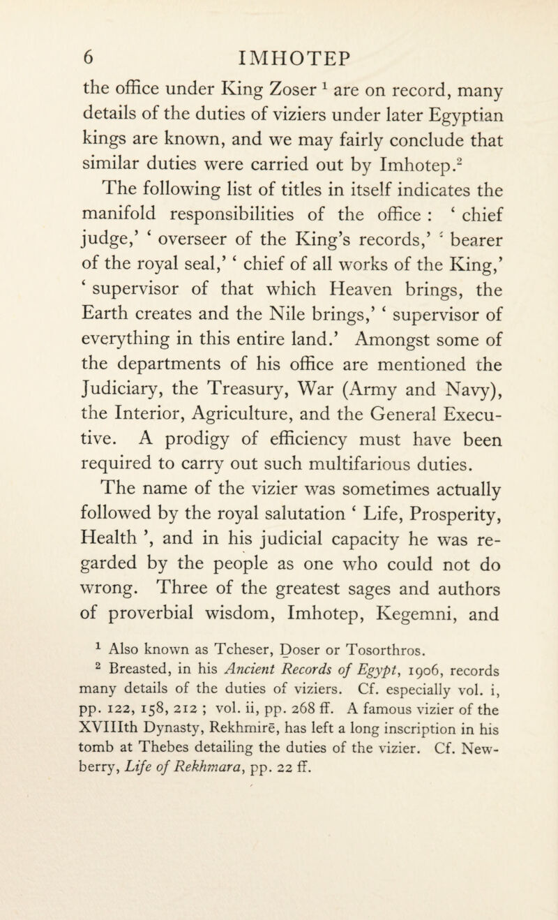 the office under King Zoser 1 are on record, many details of the duties of viziers under later Egyptian kings are known, and we may fairly conclude that similar duties were carried out by Imhotep.2 The following list of titles in itself indicates the manifold responsibilities of the office : 4 chief judge,5 ‘ overseer of the King’s records,5 * bearer of the royal seal,5 ‘ chief of all works of the King,5 4 supervisor of that which Heaven brings, the Earth creates and the Nile brings,5 4 supervisor of everything in this entire land.5 Amongst some of the departments of his office are mentioned the Judiciary, the Treasury, War (Army and Navy), the Interior, Agriculture, and the General Execu¬ tive. A prodigy of efficiency must have been required to carry out such multifarious duties. The name of the vizier was sometimes actually followed by the royal salutation 4 Life, Prosperity, Health 5, and in his judicial capacity he was re¬ garded by the people as one who could not do wrong. Three of the greatest sages and authors of proverbial wisdom, Imhotep, Kegemni, and 1 Also known as Tcheser, Doser or Tosorthros. 2 Breasted, in his Ancient Records of Egypt, 1906, records many details of the duties of viziers. Cf. especially vol. i, pp. 122, 158, 212 ; vol. ii, pp. 268 IT. A famous vizier of the XVIIIth Dynasty, Rekhmire, has left a long inscription in his tomb at Thebes detailing the duties of the vizier. Cf. New¬ berry, Life of Rekhmara, pp. 22 ff.