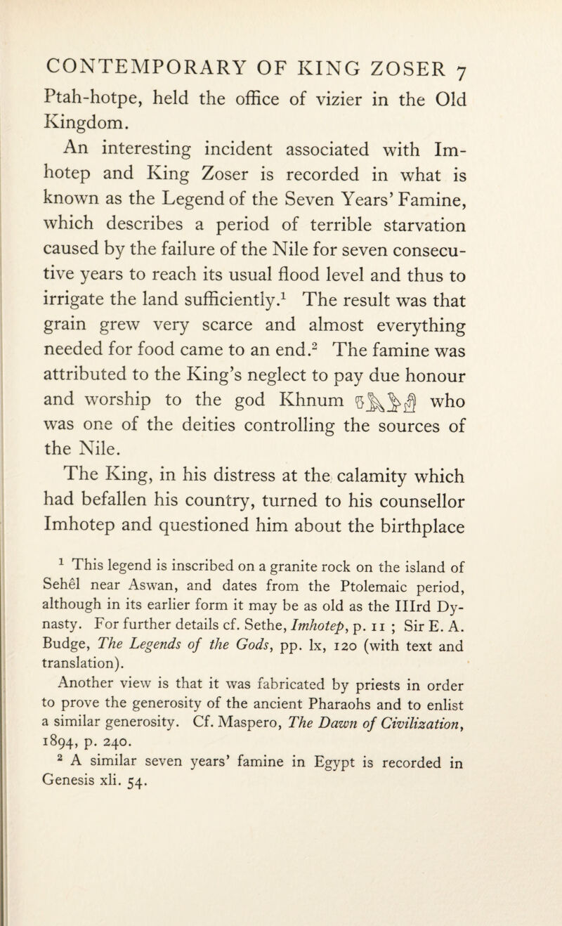 Ptah-hotpe, held the office of vizier in the Old Kingdom. An interesting incident associated with Im¬ hotep and King Zoser is recorded in what is knovm as the Legend of the Seven Years’ Famine, which describes a period of terrible starvation caused by the failure of the Nile for seven consecu¬ tive years to reach its usual flood level and thus to irrigate the land sufficiently.1 The result was that grain grew very scarce and almost everything needed for food came to an end.2 The famine was attributed to the King’s neglect to pay due honour and worship to the god Khnum who was one of the deities controlling the sources of the Nile. The King, in his distress at the calamity which had befallen his country, turned to his counsellor Imhotep and questioned him about the birthplace 1 This legend is inscribed on a granite rock on the island of Sehel near Aswan, and dates from the Ptolemaic period, although in its earlier form it may be as old as the Illrd Dy¬ nasty. For further details cf. Sethe, Imhotep, p. 11 ; Sir E. A. Budge, The Legends of the Gods, pp. lx, 120 (with text and translation). Another view is that it was fabricated by priests in order to prove the generosity of the ancient Pharaohs and to enlist a similar generosity. Cf. Maspero, The Dawn of Civilization, 1894, p. 240. 2 A similar seven years’ famine in Egypt is recorded in Genesis xli. 54.