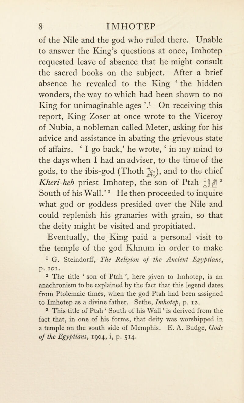 of the Nile and the god who ruled there. Unable to answer the King’s questions at once, Imhotep requested leave of absence that he might consult the sacred books on the subject. After a brief absence he revealed to the King ‘ the hidden wonders, the way to which had been shown to no King for unimaginable ages V On receiving this report, King Zoser at once wrote to the Viceroy of Nubia, a nobleman called Meter, asking for his advice and assistance in abating the grievous state of affairs. 4 I go back,’ he wrote, 4 in my mind to the days when I had an adviser, to the time of the gods, to the ibis-god (Thoth Jp>), and to the chief Kheri-heb priest Imhotep, the son of Ptah 2 South of his Wall.’3 He then proceeded to inquire what god or goddess presided over the Nile and could replenish his granaries with grain, so that the deity might be visited and propitiated. Eventually, the King paid a personal visit to the temple of the god Khnum in order to make 1 G. Steindorff, The Religion of the Ancient Egyptians, p. IOI. 2 The title ‘ son of Ptah ’, here given to Imhotep, is an anachronism to be explained by the fact that this legend dates from Ptolemaic times, when the god Ptah had been assigned to Imhotep as a divine father. Sethe, Imhotep, p. 12. 3 This title of Ptah * South of his Wall ’ is derived from the fact that, in one of his forms, that deity was worshipped in a temple on the south side of Memphis. E. A. Budge, Gods of the Egyptians, 1904, i, p. 514.