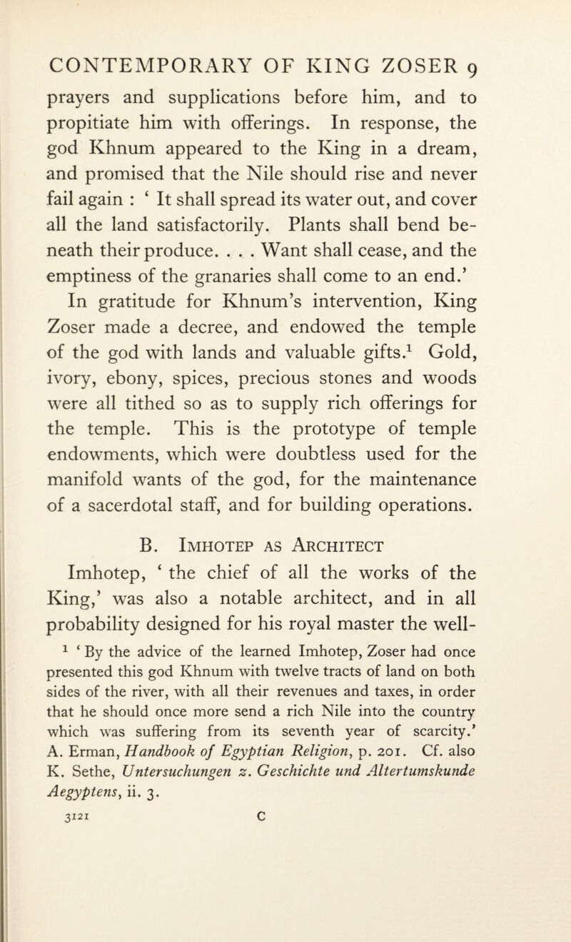 prayers and supplications before him, and to propitiate him with offerings. In response, the god Khnum appeared to the King in a dream, and promised that the Nile should rise and never fail again : ‘ It shall spread its water out, and cover all the land satisfactorily. Plants shall bend be¬ neath their produce. . . . Want shall cease, and the emptiness of the granaries shall come to an end.’ In gratitude for Khnum’s intervention, King Zoser made a decree, and endowed the temple of the god with lands and valuable gifts.1 Gold, ivory, ebony, spices, precious stones and woods were all tithed so as to supply rich offerings for the temple. This is the prototype of temple endowments, which were doubtless used for the manifold wants of the god, for the maintenance of a sacerdotal staff, and for building operations. B. Imhotep as Architect Imhotep, ‘ the chief of all the works of the King,’ was also a notable architect, and in all probability designed for his royal master the well- 1 ‘ By the advice of the learned Imhotep, Zoser had once presented this god Khnum with twelve tracts of land on both sides of the river, with all their revenues and taxes, in order that he should once more send a rich Nile into the country which was suffering from its seventh year of scarcity.’ A. Erman, Handbook of Egyptian Religion, p. 201. Cf. also K. Sethe, Untersuchungen z. Geschichte und Altertumskunde Aegyptens, ii. 3. 3121 C