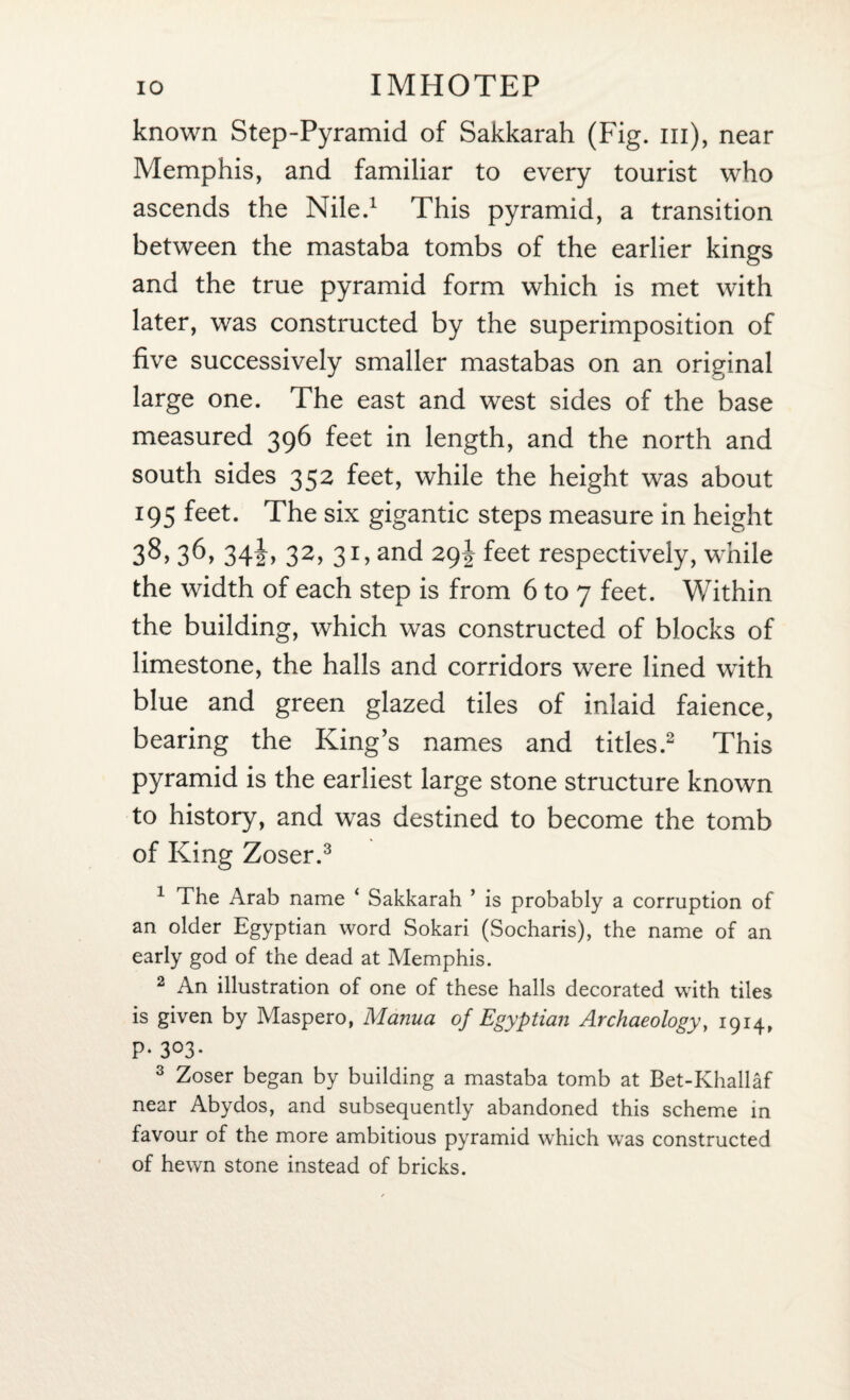 known Step-Pyramid of Sakkarah (Fig. in), near Memphis, and familiar to every tourist who ascends the Nile.1 This pyramid, a transition between the mastaba tombs of the earlier kings and the true pyramid form which is met with later, was constructed by the superimposition of five successively smaller mastabas on an original large one. The east and west sides of the base measured 396 feet in length, and the north and south sides 352 feet, while the height was about 195 feet. The six gigantic steps measure in height 38, 36* 34iy 32> 3T and 29! feet respectively, while the width of each step is from 6 to 7 feet. Within the building, which was constructed of blocks of limestone, the halls and corridors were lined with blue and green glazed tiles of inlaid faience, bearing the King’s names and titles.2 This pyramid is the earliest large stone structure known to history, and was destined to become the tomb of King Zoser.3 1 The Arab name ‘ Sakkarah ’ is probably a corruption of an older Egyptian word Sokari (Socharis), the name of an early god of the dead at Memphis. 2 An illustration of one of these halls decorated with tiles is given by Maspero, Manna of Egyptian Archaeology, 1914, P*3°3* 3 Zoser began by building a mastaba tomb at Bet-Khallaf near Abydos, and subsequently abandoned this scheme in favour of the more ambitious pyramid which was constructed of hewn stone instead of bricks.