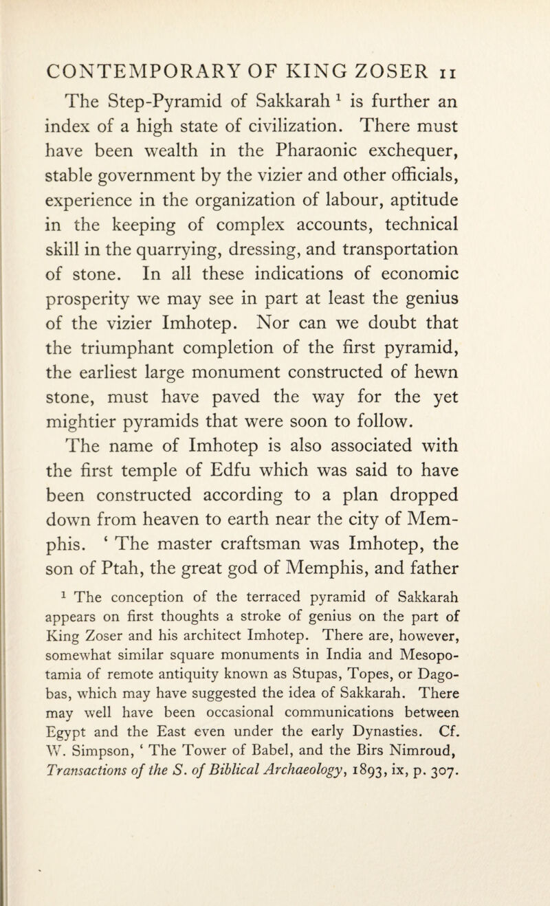 The Step-Pyramid of Sakkarah 1 is further an index of a high state of civilization. There must have been wealth in the Pharaonic exchequer, stable government by the vizier and other officials, experience in the organization of labour, aptitude in the keeping of complex accounts, technical skill in the quarrying, dressing, and transportation of stone. In all these indications of economic prosperity we may see in part at least the genius of the vizier Imhotep. Nor can we doubt that the triumphant completion of the first pyramid, the earliest large monument constructed of hewn stone, must have paved the way for the yet mightier pyramids that were soon to follow. The name of Imhotep is also associated with the first temple of Edfu which was said to have been constructed according to a plan dropped down from heaven to earth near the city of Mem¬ phis. ‘ The master craftsman was Imhotep, the son of Ptah, the great god of Memphis, and father 1 The conception of the terraced pyramid of Sakkarah appears on first thoughts a stroke of genius on the part of King Zoser and his architect Imhotep. There are, however, somewhat similar square monuments in India and Mesopo¬ tamia of remote antiquity known as Stupas, Topes, or Dago- bas, which may have suggested the idea of Sakkarah. There may well have been occasional communications between Egypt and the East even under the early Dynasties. Cf. W. Simpson, ‘ The Tower of Babel, and the Birs Nimroud, Transactions of the S. of Biblical Archaeology, 1893, ix, p. 307.