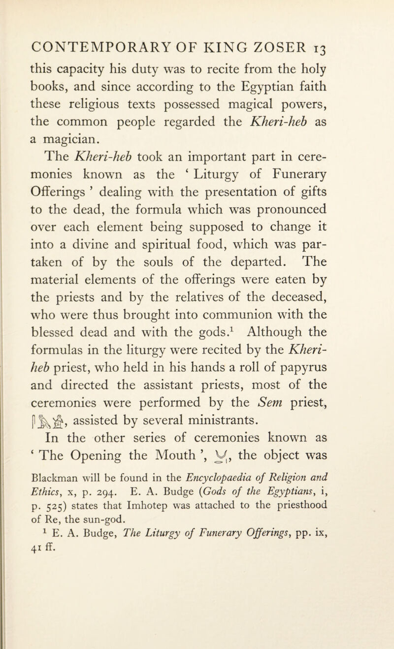 this capacity his duty was to recite from the holy books, and since according to the Egyptian faith these religious texts possessed magical powers, the common people regarded the Kheri-heb as a magician. The Kheri-heb took an important part in cere¬ monies known as the ‘ Liturgy of Funerary Offerings ’ dealing with the presentation of gifts to the dead, the formula which was pronounced over each element being supposed to change it into a divine and spiritual food, which was par¬ taken of by the souls of the departed. The material elements of the offerings were eaten by the priests and by the relatives of the deceased, who were thus brought into communion with the blessed dead and with the gods.1 Although the formulas in the liturgy were recited by the Kheri- heb priest, who held in his hands a roll of papyrus and directed the assistant priests, most of the ceremonies were performed by the Sem priest, assisted by several ministrants. In the other series of ceremonies known as ‘ The Opening the Mouth ’, V, the object was Blackman will be found in the Encyclopaedia of Religion and Ethics, x, p. 294. E. A. Budge (Gods of the Egyptians, i, p. 525) states that Imhotep was attached to the priesthood of Re, the sun-god. 1 E. A. Budge, The Liturgy of Funerary Offerings, pp. ix,