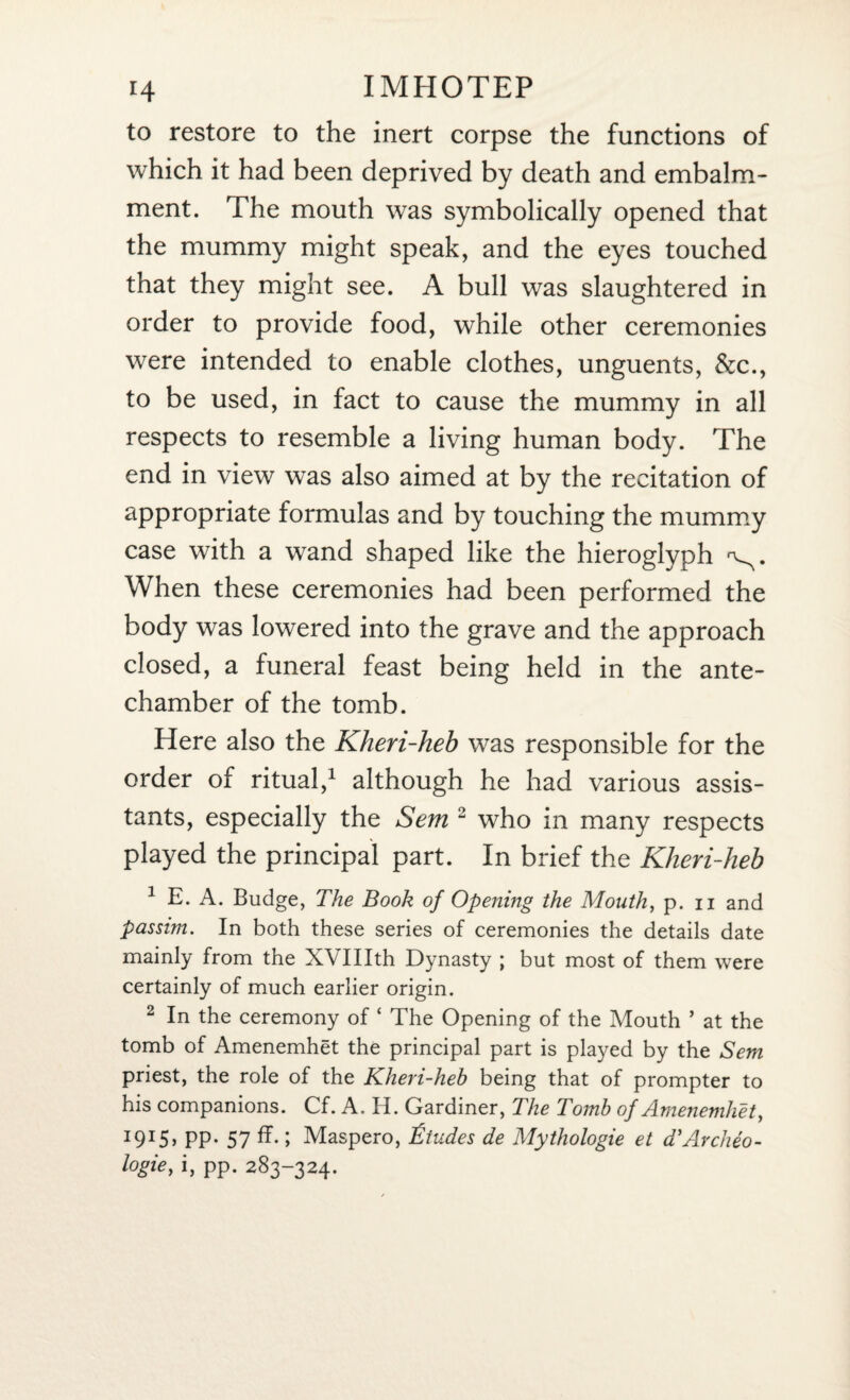 to restore to the inert corpse the functions of which it had been deprived by death and embalm¬ ment. The mouth was symbolically opened that the mummy might speak, and the eyes touched that they might see. A bull was slaughtered in order to provide food, while other ceremonies were intended to enable clothes, unguents, &c., to be used, in fact to cause the mummy in all respects to resemble a living human body. The end in view was also aimed at by the recitation of appropriate formulas and by touching the mummy case with a wand shaped like the hieroglyph When these ceremonies had been performed the body was lowered into the grave and the approach closed, a funeral feast being held in the ante¬ chamber of the tomb. Here also the Kheri-heb was responsible for the order of ritual,1 although he had various assis¬ tants, especially the Sem 2 who in many respects played the principal part. In brief the Kheri-heb 1 E. A. Budge, The Book of Opening the Mouth, p. n and passim. In both these series of ceremonies the details date mainly from the XVIIIth Dynasty ; but most of them were certainly of much earlier origin. 2 In the ceremony of ‘ The Opening of the Mouth ’ at the tomb of Amenemhet the principal part is played by the Sem priest, the role of the Kheri-heb being that of prompter to his companions. Cf. A. H. Gardiner, The Tomb of Amenemhet, I9I5> PP- 57 ff* 1 Maspero, Etudes de Mythologie et d’Archeo- l°gie> i, PP- 283-324.