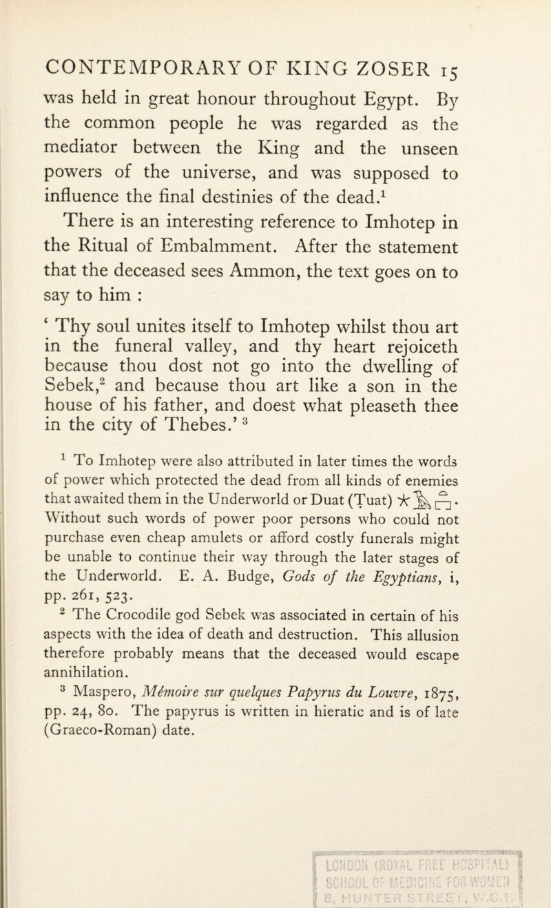 was held in great honour throughout Egypt. By the common people he was regarded as the mediator between the King and the unseen powers of the universe, and was supposed to influence the final destinies of the dead.1 There is an interesting reference to Imhotep in the Ritual of Embalmment. After the statement that the deceased sees Ammon, the text goes on to say to him : ‘ Thy soul unites itself to Imhotep whilst thou art in the funeral valley, and thy heart rejoiceth because thou dost not go into the dwelling of Sebek,2 and because thou art like a son in the house of his father, and doest what pleaseth thee in the city of Thebes.’3 1 To Imhotep were also attributed in later times the words of power which protected the dead from all kinds of enemies that awaited them in the Underworld or Duat (Tuat) ^ ^ • Without such words of power poor persons who could not purchase even cheap amulets or afford costly funerals might be unable to continue their way through the later stages of the Underworld. E. A. Budge, Gods of the Egyptians, i, pp. 261,523. 2 The Crocodile god Sebek was associated in certain of his aspects with the idea of death and destruction. This allusion therefore probably means that the deceased would escape annihilation. 3 Maspero, Memoire sur quelques Papyrus du Louvre, 1875, pp. 24, 80. The papyrus is written in hieratic and is of late (Graeco-Roman) date. | LONDON (ROYAL I Q ON nn| I 8, HUN K f »- n } p f T I , O!.! HOSPITAL) j? FOR WfUn j r v. j...u