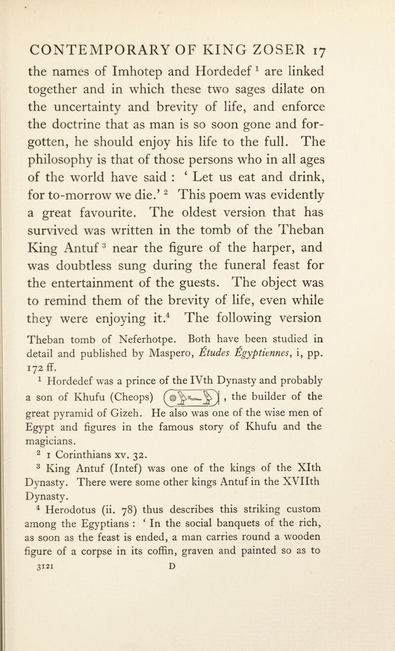 the names of Imhotep and Hordedef 1 are linked together and in which these two sages dilate on the uncertainty and brevity of life, and enforce the doctrine that as man is so soon gone and for¬ gotten, he should enjoy his life to the full. The philosophy is that of those persons who in all ages of the world have said : ‘ Let us eat and drink, for to-morrow we die/ 2 This poem was evidently a great favourite. The oldest version that has survived was written in the tomb of the Theban King Antuf3 near the figure of the harper, and was doubtless sung during the funeral feast for the entertainment of the guests. The object was to remind them of the brevity of life, even while they were enjoying it.4 The following version Theban tomb of Neferhotpe. Both have been studied in detail and published by Maspero, Etudes Egyptiennes, i, pp. 172 ff. 1 Hordedef was a prince of the IVth Dynasty and probably a son of Khufu (Cheops) , the builder of the great pyramid of Gizeh. He also was one of the wise men of Egypt and figures in the famous story of Khufu and the magicians. 2 1 Corinthians xv. 32. 3 King Antuf (Intef) was one of the kings of the Xlth Dynasty. There were some other kings Antuf in the XVIIth Dynasty. 4 Herodotus (ii. 78) thus describes this striking custom among the Egyptians : ‘ In the social banquets of the rich, as soon as the feast is ended, a man carries round a wooden figure of a corpse in its coffin, graven and painted so as to D 3121