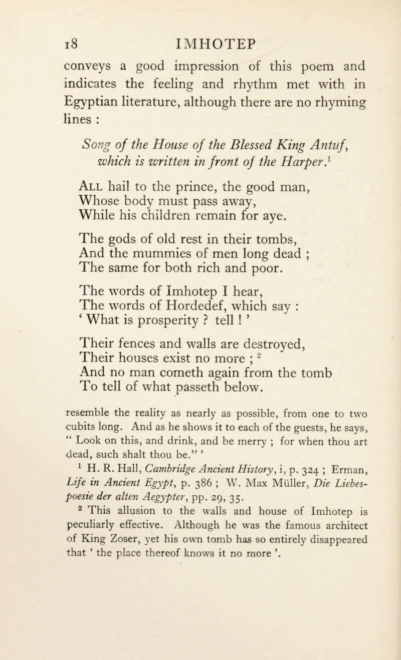 conveys a good impression of this poem and indicates the feeling and rhythm met with in Egyptian literature, although there are no rhyming lines : Song of the House of the Blessed King Antuf, which is written in front of the Harper.1 All hail to the prince, the good man, Whose body must pass away, While his children remain for aye. The gods of old rest in their tombs, And the mummies of men long dead ; The same for both rich and poor. The words of Imhotep I hear, The words of Hordedef, which say : ‘ What is prosperity ? tell ! ’ Their fences and walls are destroyed, Their houses exist no more ;2 And no man cometh again from the tomb To tell of what passeth below. resemble the reality as nearly as possible, from one to two cubits long. And as he shows it to each of the guests, he says, Look on this, and drink, and be merry ; for when thou art dead, such shalt thou be.” ’ 1 H. R. Hall, Cambridge Ancient History, i, p. 324 ; Erman, Life in Ancient Egypt, p. 386 ; W. Max Muller, Die Liebes- poesie der alten Aegypter, pp. 29, 35. 2 This allusion to the walls and house of Imhotep is peculiarly effective. Although he was the famous architect of King Zoser, yet his own tomb has so entirely disappeared that ‘ the place thereof knows it no more ’.