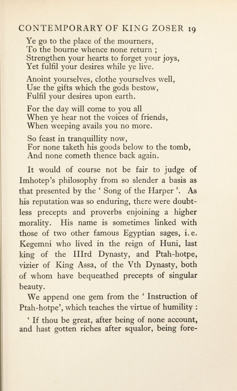 Ye go to the place of the mourners, To the bourne whence none return ; Strengthen your hearts to forget your joys, Yet fulfil your desires while ye live. Anoint yourselves, clothe yourselves well, Use the gifts which the gods bestow, Fulfil your desires upon earth. For the day will come to you all When ye hear not the voices of friends, When weeping avails you no more. So feast in tranquillity now, For none taketh his goods below to the tomb, And none cometh thence back again. It would of course not be fair to judge of Imhotep’s philosophy from so slender a basis as that presented by the 4 Song of the Harper \ As his reputation was so enduring, there were doubt¬ less precepts and proverbs enjoining a higher morality. His name is sometimes linked with those of two other famous Egyptian sages, i. e. Kegemni who lived in the reign of Huni, last king of the Illrd Dynasty, and Ptah-hotpe, vizier of King Assa, of the Vth Dynasty, both of whom have bequeathed precepts of singular beauty. We append one gem from the 4 Instruction of Ptah-hotpe5, which teaches the virtue of humility : 4 If thou be great, after being of none account, and hast gotten riches after squalor, being fore-