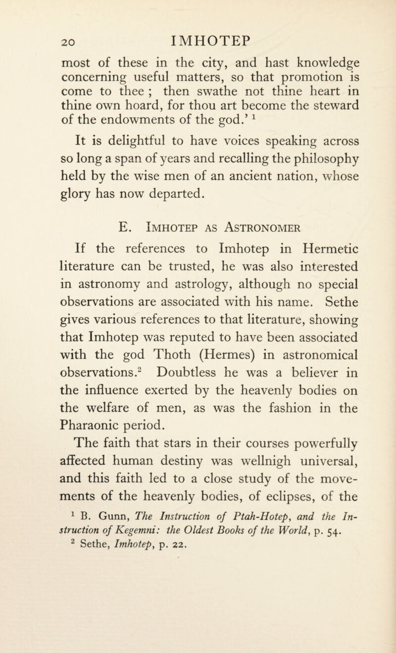 most of these in the city, and hast knowledge concerning useful matters, so that promotion is come to thee ; then swathe not thine heart in thine own hoard, for thou art become the steward of the endowments of the god.’1 It is delightful to have voices speaking across so long a span of years and recalling the philosophy held by the wise men of an ancient nation, whose glory has now departed. E. Imhotep as Astronomer If the references to Imhotep in Hermetic literature can be trusted, he was also interested in astronomy and astrology, although no special observations are associated with his name. Sethe gives various references to that literature, showing that Imhotep was reputed to have been associated with the god Thoth (Hermes) in astronomical observations.2 Doubtless he was a believer in the influence exerted by the heavenly bodies on the welfare of men, as was the fashion in the Pharaonic period. The faith that stars in their courses powerfully affected human destiny was wellnigh universal, and this faith led to a close study of the move¬ ments of the heavenly bodies, of eclipses, of the 1 B. Gunn, The Instruction of Ptah-Hotep, and the In¬ struction of Kegemni: the Oldest Books of the World, p. 54. 2 Sethe, Imhotep, p. 22.