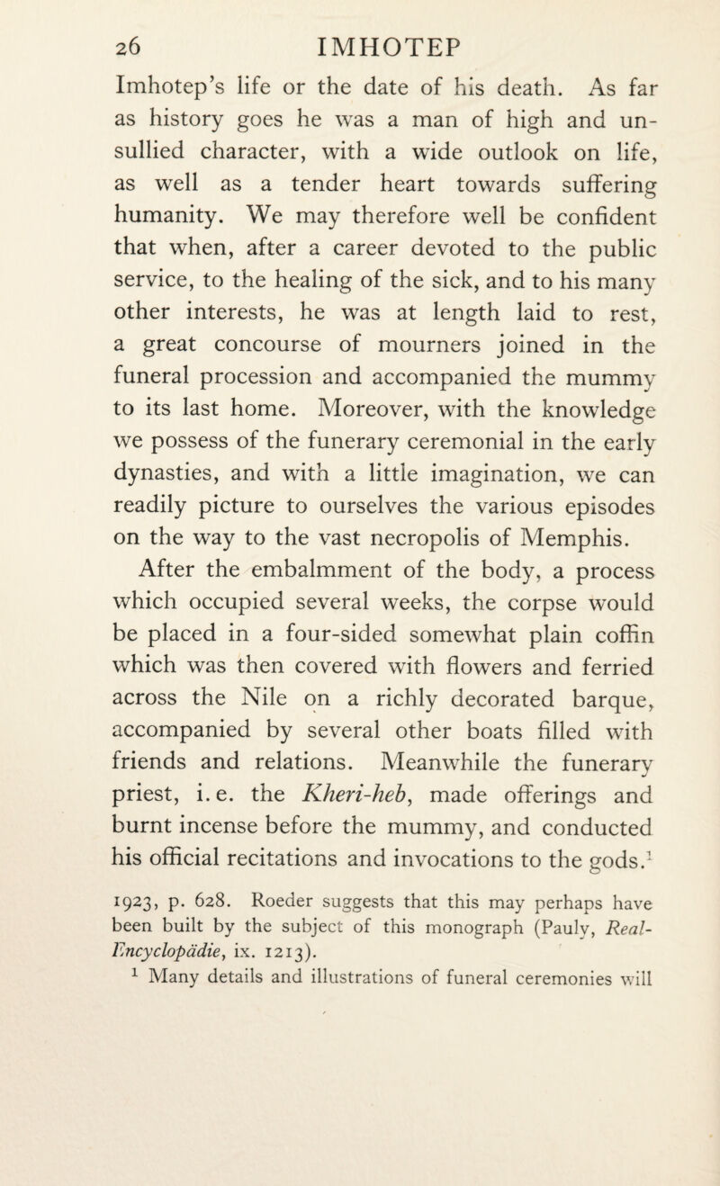 Imhotep’s life or the date of his death. As far as history goes he was a man of high and un¬ sullied character, with a wTide outlook on life, as well as a tender heart towards suffering humanity. We may therefore well be confident that when, after a career devoted to the public service, to the healing of the sick, and to his many other interests, he was at length laid to rest, a great concourse of mourners joined in the funeral procession and accompanied the mummy to its last home. Moreover, with the knowledge we possess of the funerary ceremonial in the early dynasties, and with a little imagination, we can readily picture to ourselves the various episodes on the way to the vast necropolis of Memphis. After the embalmment of the body, a process which occupied several weeks, the corpse would be placed in a four-sided somewhat plain coffin which was then covered with flowers and ferried across the Nile on a richly decorated barque, accompanied by several other boats filled with friends and relations. Meanwhile the funerarv priest, i. e. the Kheri-heb, made offerings and burnt incense before the mummy, and conducted his official recitations and invocations to the gods.1 1923, p. 628. Roeder suggests that this may perhaps have been built by the subject of this monograph (Pauly, Real- Encyclopadie, ix. 1213). 1 Many details and illustrations of funeral ceremonies will