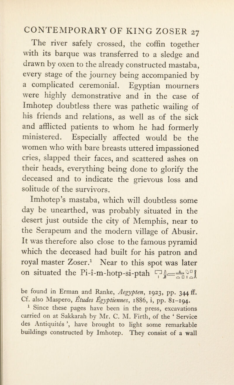 The river safely crossed, the coffin together with its barque was transferred to a sledge and drawn by oxen to the already constructed mastaba, every stage of the journey being accompanied by a complicated ceremonial. Egyptian mourners were highly demonstrative and in the case of Imhotep doubtless there was pathetic wailing of his friends and relations, as well as of the sick and afflicted patients to whom he had formerly ministered. Especially affected would be the women who with bare breasts uttered impassioned cries, slapped their faces, and scattered ashes on their heads, everything being done to glorify the deceased and to indicate the grievous loss and solitude of the survivors. Imhotep’s mastaba, which will doubtless some day be unearthed, was probably situated in the desert just outside the city of Memphis, near to the Serapeum and the modern village of Abusir. It was therefore also close to the famous pyramid which the deceased had built for his patron and royal master Zoser.1 Near to this spot was later on situated the Pi-i-m-hotp-si-ptah ^ be found in Erman and Ranke, Aegypten, 1923, pp. 344 ff. Cf. also Maspero, Etudes Egyptiennes, 1886, i, pp. 81-194. 1 Since these pages have been in the press, excavations carried on at Sakkarah by Mr. C. M. Firth, of the ‘ Service des Antiquites ’, have brought to light some remarkable buildings constructed by Imhotep. They consist of a wall