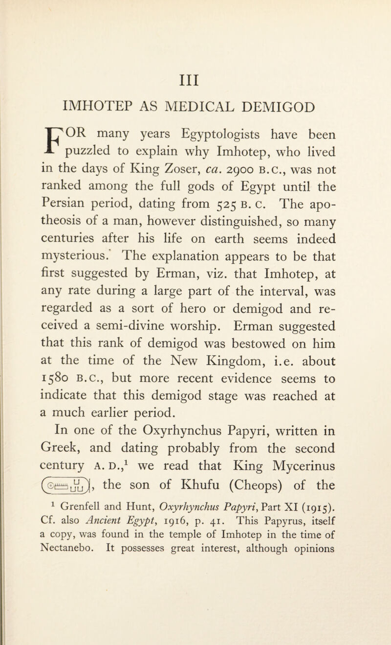 Ill IMHOTEP AS MEDICAL DEMIGOD FOR many years Egyptologists have been puzzled to explain why Imhotep, who lived in the days of King Zoser, ca. 2900 b.c., was not ranked among the full gods of Egypt until the Persian period, dating from 525 b. c. The apo¬ theosis of a man, however distinguished, so many centuries after his life on earth seems indeed mysterious. The explanation appears to be that first suggested by Erman, viz. that Imhotep, at any rate during a large part of the interval, was regarded as a sort of hero or demigod and re¬ ceived a semi-divine worship. Erman suggested that this rank of demigod was bestowed on him at the time of the New Kingdom, i.e. about 1580 b.c., but more recent evidence seems to indicate that this demigod stage was reached at a much earlier period. In one of the Oxyrhynchus Papyri, written in Greek, and dating probably from the second century a. D.,1 we read that King Mycerinus (®puULj), the son of Khufu (Cheops) of the 1 Grenfell and Hunt, Oxyrhynchus Papyri, Part XI (1915). Cf. also Ancient Egypt, 1916, p. 41. This Papyrus, itself a copy, was found in the temple of Imhotep in the time of Nectanebo. It possesses great interest, although opinions