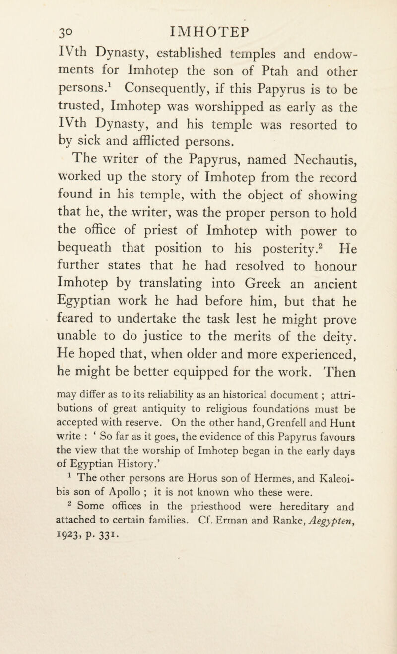 I\ th Dynasty, established temples and endow¬ ments for Imhotep the son of Ptah and other persons.1 Consequently, if this Papyrus is to be trusted, Imhotep was worshipped as early as the IVth Dynasty, and his temple was resorted to by sick and afflicted persons. The writer of the Papyrus, named Nechautis, worked up the story of Imhotep from the record found in his temple, with the object of showing that he, the writer, was the proper person to hold the office of priest of Imhotep with power to bequeath that position to his posterity.2 He further states that he had resolved to honour Imhotep by translating into Greek an ancient Egyptian work he had before him, but that he feared to undertake the task lest he might prove unable to do justice to the merits of the deity. He hoped that, when older and more experienced, he might be better equipped for the work. Then may differ as to its reliability as an historical document ; attri¬ butions of great antiquity to religious foundations must be accepted with reserve. On the other hand, Grenfell and Hunt write : ‘ So far as it goes, the evidence of this Papyrus favours the view that the worship of Imhotep began in the early days of Egyptian History.’ 1 The other persons are Horus son of Hermes, and Kaleoi- bis son of Apollo ; it is not known who these were. 2 Some offices in the priesthood were hereditary and attached to certain families. Cf. Erman and Ranke, Aegypten, 1923, p. 331.