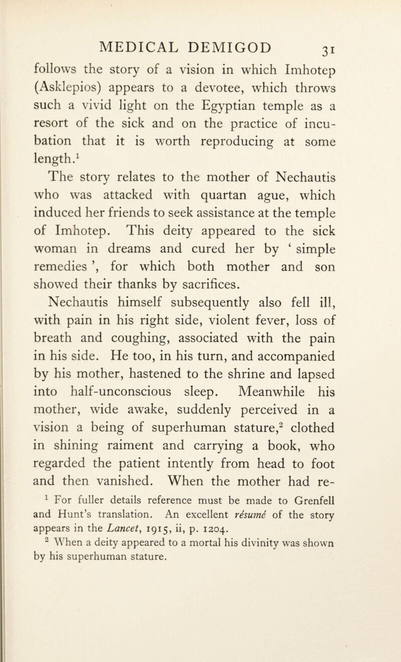 follows the story of a vision in which Imhotep (Asklepios) appears to a devotee, which throws such a vivid light on the Egyptian temple as a resort of the sick and on the practice of incu¬ bation that it is worth reproducing at some length.1 The story relates to the mother of Nechautis who was attacked with quartan ague, which induced her friends to seek assistance at the temple of Imhotep. This deity appeared to the sick woman in dreams and cured her by ‘ simple remedies ’, for which both mother and son showed their thanks by sacrifices. Nechautis himself subsequently also fell ill, with pain in his right side, violent fever, loss of breath and coughing, associated with the pain in his side. He too, in his turn, and accompanied by his mother, hastened to the shrine and lapsed into half-unconscious sleep. Meanwhile his mother, wide awake, suddenly perceived in a vision a being of superhuman stature,2 clothed in shining raiment and carrying a book, who regarded the patient intently from head to foot and then vanished. When the mother had re- 1 For fuller details reference must be made to Grenfell and Hunt’s translation. An excellent resume of the story appears in the Lancet, 1915, ii, p. 1204. 2 When a deity appeared to a mortal his divinity was shown by his superhuman stature.