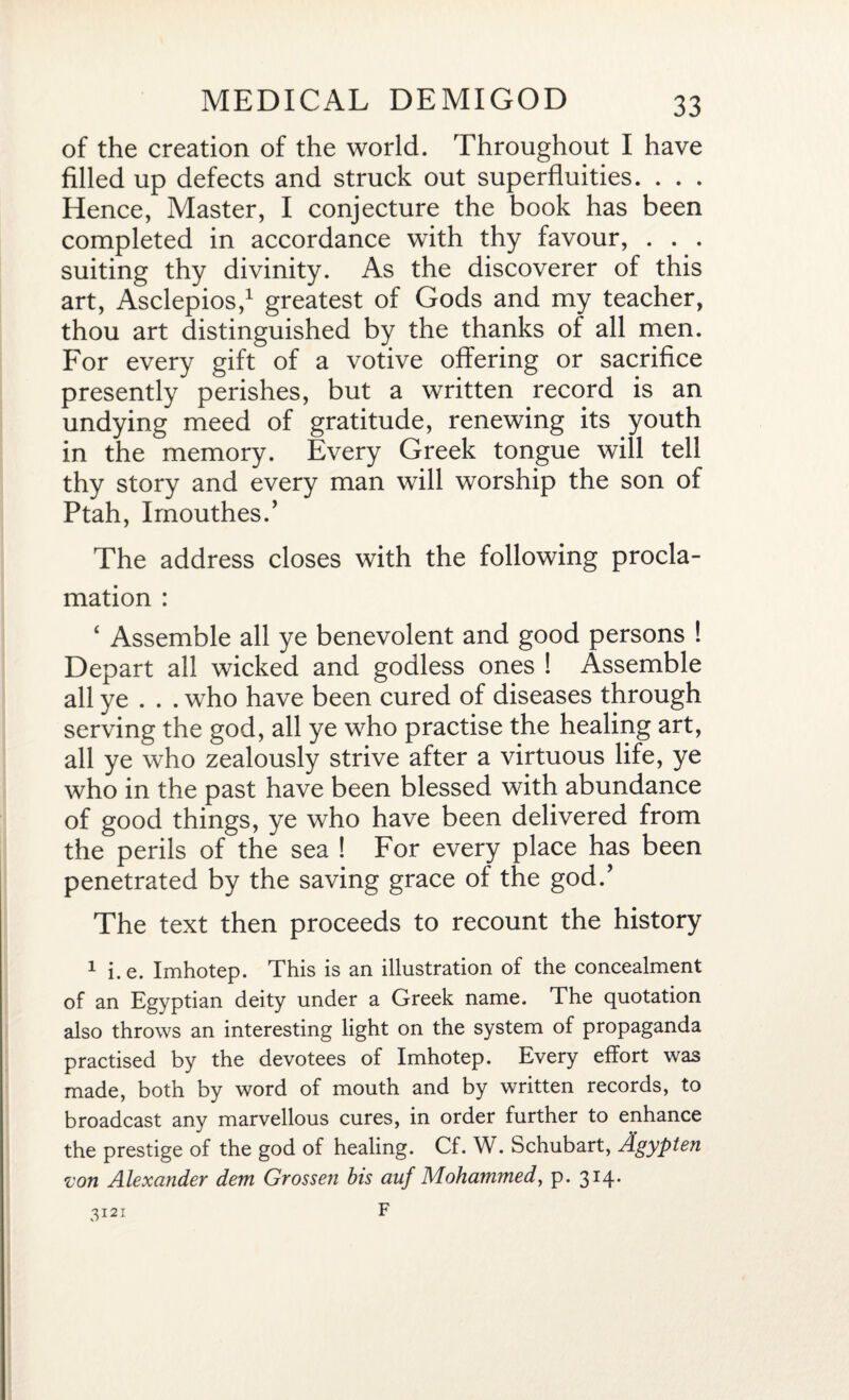 of the creation of the world. Throughout I have filled up defects and struck out superfluities. . . . Hence, Master, I conjecture the book has been completed in accordance with thy favour, . . . suiting thy divinity. As the discoverer of this art, Asclepios,1 greatest of Gods and my teacher, thou art distinguished by the thanks of all men. For every gift of a votive offering or sacrifice presently perishes, but a written record is an undying meed of gratitude, renewing its youth in the memory. Every Greek tongue will tell thy story and every man will worship the son of Ptah, Imouthes.’ The address closes with the following procla¬ mation : 4 Assemble all ye benevolent and good persons ! Depart all wicked and godless ones ! Assemble all ye . . . who have been cured of diseases through serving the god, all ye who practise the healing art, all ye who zealously strive after a virtuous life, ye who in the past have been blessed with abundance of good things, ye who have been delivered from the perils of the sea ! For every place has been penetrated by the saving grace of the god.’ The text then proceeds to recount the history 1 i.e. Imhotep. This is an illustration of the concealment of an Egyptian deity under a Greek name. The quotation also throws an interesting light on the system of propaganda practised by the devotees of Imhotep. Every effort was made, both by word of mouth and by written records, to broadcast any marvellous cures, in order further to enhance the prestige of the god of healing. Cf. W. Schubart, Agypten •von Alexander dem Grossen bis auf Mohammed, p. 314.