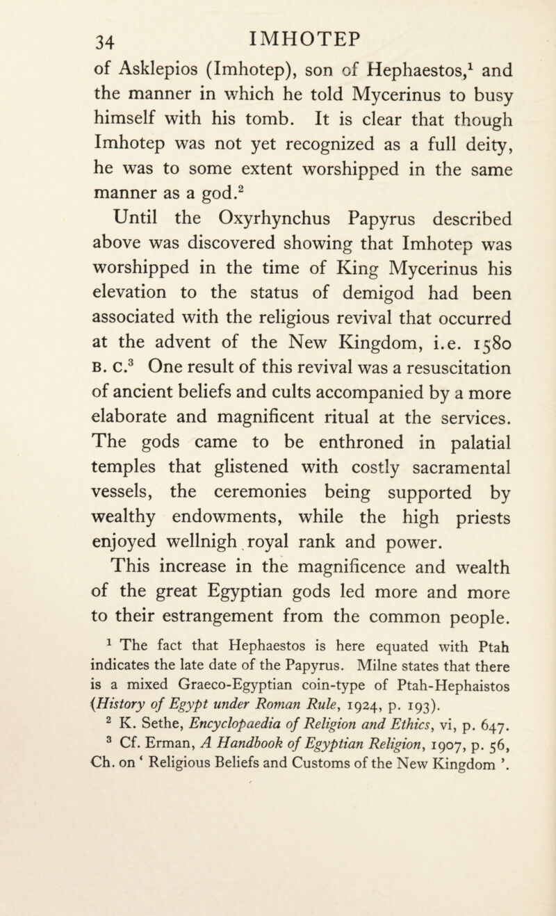 of Asklepios (Imhotep), son of Hephaestos,1 and the manner in which he told Mycerinus to busy himself with his tomb. It is clear that though Imhotep was not yet recognized as a full deity, he was to some extent worshipped in the same manner as a god.2 Until the Oxyrhynchus Papyrus described above was discovered showing that Imhotep was worshipped in the time of King Mycerinus his elevation to the status of demigod had been associated with the religious revival that occurred at the advent of the New Kingdom, i.e. 1580 B. c.3 One result of this revival was a resuscitation of ancient beliefs and cults accompanied by a more elaborate and magnificent ritual at the services. The gods came to be enthroned in palatial temples that glistened with costly sacramental vessels, the ceremonies being supported by wealthy endowments, while the high priests enjoyed wellnigh royal rank and power. This increase in the magnificence and wealth of the great Egyptian gods led more and more to their estrangement from the common people. 1 The fact that Hephaestos is here equated with Ptah indicates the late date of the Papyrus. Milne states that there is a mixed Graeco-Egyptian coin-type of Ptah-Hephaistos {History of Egypt under Roman Rule, 1924, p. 193). 2 K. Sethe, Encyclopaedia of Religion and Ethics, vi, p. 647. 3 Cf. Erman, A Handbook of Egyptian Religion, 1907, p. 56, Ch. on ‘ Religious Beliefs and Customs of the New Kingdom \