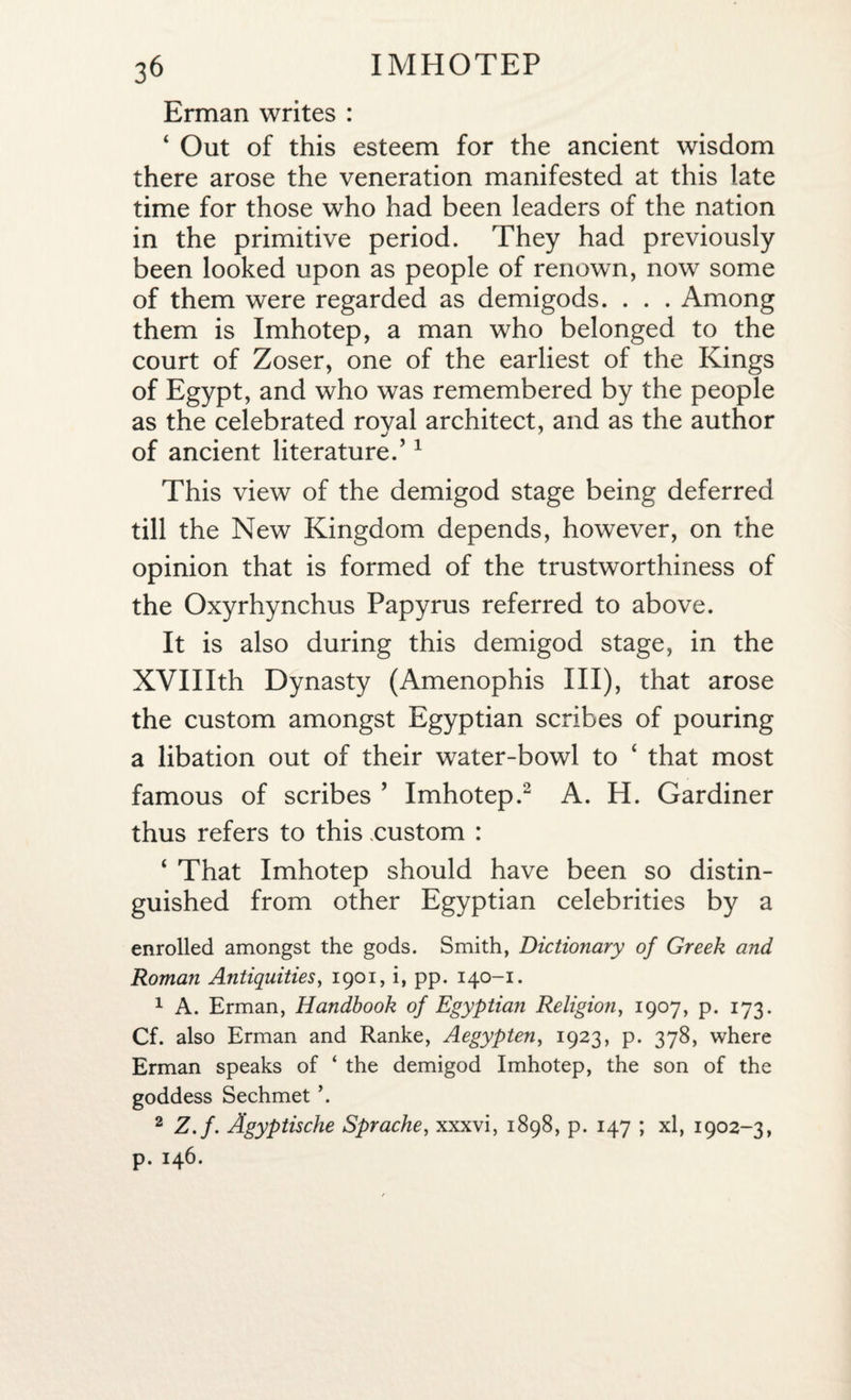 Erman writes : ‘ Out of this esteem for the ancient wisdom there arose the veneration manifested at this late time for those who had been leaders of the nation in the primitive period. They had previously been looked upon as people of renown, now some of them were regarded as demigods. . . . Among them is Imhotep, a man who belonged to the court of Zoser, one of the earliest of the Kings of Egypt, and who was remembered by the people as the celebrated roval architect, and as the author of ancient literature.’1 This view of the demigod stage being deferred till the New Kingdom depends, however, on the opinion that is formed of the trustworthiness of the Oxyrhynchus Papyrus referred to above. It is also during this demigod stage, in the XVIIIth Dynasty (Amenophis III), that arose the custom amongst Egyptian scribes of pouring a libation out of their water-bowl to ‘ that most famous of scribes ’ Imhotep.2 A. H. Gardiner thus refers to this custom : ‘ That Imhotep should have been so distin¬ guished from other Egyptian celebrities by a enrolled amongst the gods. Smith, Dictionary of Greek and Roman Antiquities, 1901, i, pp. 140-1. 1 A. Erman, Handbook of Egyptian Religion, 1907, p. 173. Cf. also Erman and Ranke, Aegypten, 1923, p. 378, where Erman speaks of ‘ the demigod Imhotep, the son of the goddess Sechmet ’. 2 Z.f. Agyptische Sprache, xxxvi, 1898, p. 147 ; xl, 1902-3, p. 146.