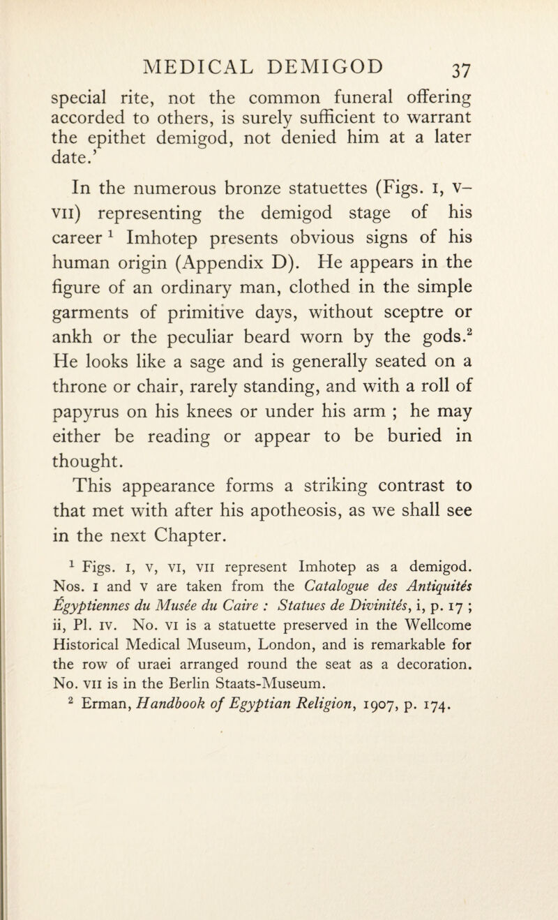 special rite, not the common funeral offering accorded to others, is surely sufficient to warrant the epithet demigod, not denied him at a later date.’ In the numerous bronze statuettes (Figs. I, v- vil) representing the demigod stage of his career1 Imhotep presents obvious signs of his human origin (Appendix D). He appears in the figure of an ordinary man, clothed in the simple garments of primitive days, without sceptre or ankh or the peculiar beard worn by the gods.2 He looks like a sage and is generally seated on a throne or chair, rarely standing, and with a roll of papyrus on his knees or under his arm ; he may either be reading or appear to be buried in thought. This appearance forms a striking contrast to that met with after his apotheosis, as we shall see in the next Chapter. 1 Figs, i, v, vi, vii represent Imhotep as a demigod. Nos. I and v are taken from the Catalogue des Antiquites Egyptiennes du Musee du Caire : Statues de Divinites, i, p. 17 ; ii, PI. iv. No. vi is a statuette preserved in the Wellcome Historical Medical Museum, London, and is remarkable for the row of uraei arranged round the seat as a decoration. No. vii is in the Berlin Staats-Museum. 2 Erman, Handbook of Egyptian Religion, 1907, p. 174.