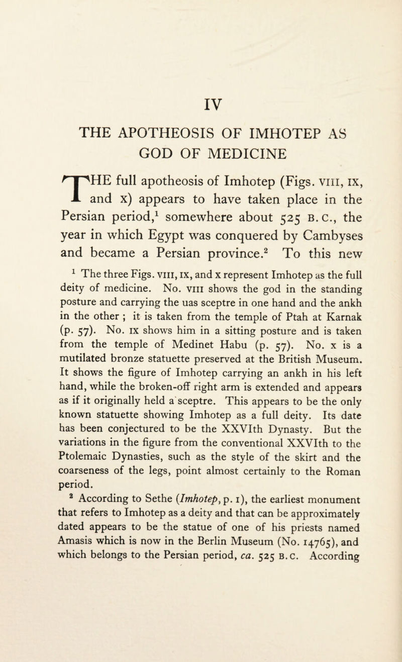 IV THE APOTHEOSIS OF IMHOTEP AS GOD OF MEDICINE THE full apotheosis of Imhotep (Figs, vm, ix, and x) appears to have taken place in the Persian period,1 somewhere about 525 b.c., the year in which Egypt was conquered by Cambyses and became a Persian province.2 To this new 1 The three Figs, vm, ix, and x represent Imhotep as the full deity of medicine. No. vm shows the god in the standing posture and carrying the uas sceptre in one hand and the ankh in the other ; it is taken from the temple of Ptah at Karnak (p- 57)- No. ix shows him in a sitting posture and is taken from the temple of Medinet Habu (p. 57). No. x is a mutilated bronze statuette preserved at the British Museum. It shows the figure of Imhotep carrying an ankh in his left hand, while the broken-off right arm is extended and appears as if it originally held a sceptre. This appears to be the only known statuette showing Imhotep as a full deity. Its date has been conjectured to be the XXVIth Dynasty. But the variations in the figure from the conventional XXVIth to the Ptolemaic Dynasties, such as the style of the skirt and the coarseness of the legs, point almost certainly to the Roman period. 2 According to Sethe (Imhotep, p. 1), the earliest monument that refers to Imhotep as a deity and that can be approximately dated appears to be the statue of one of his priests named Amasis which is now in the Berlin Museum (No. 14765), and