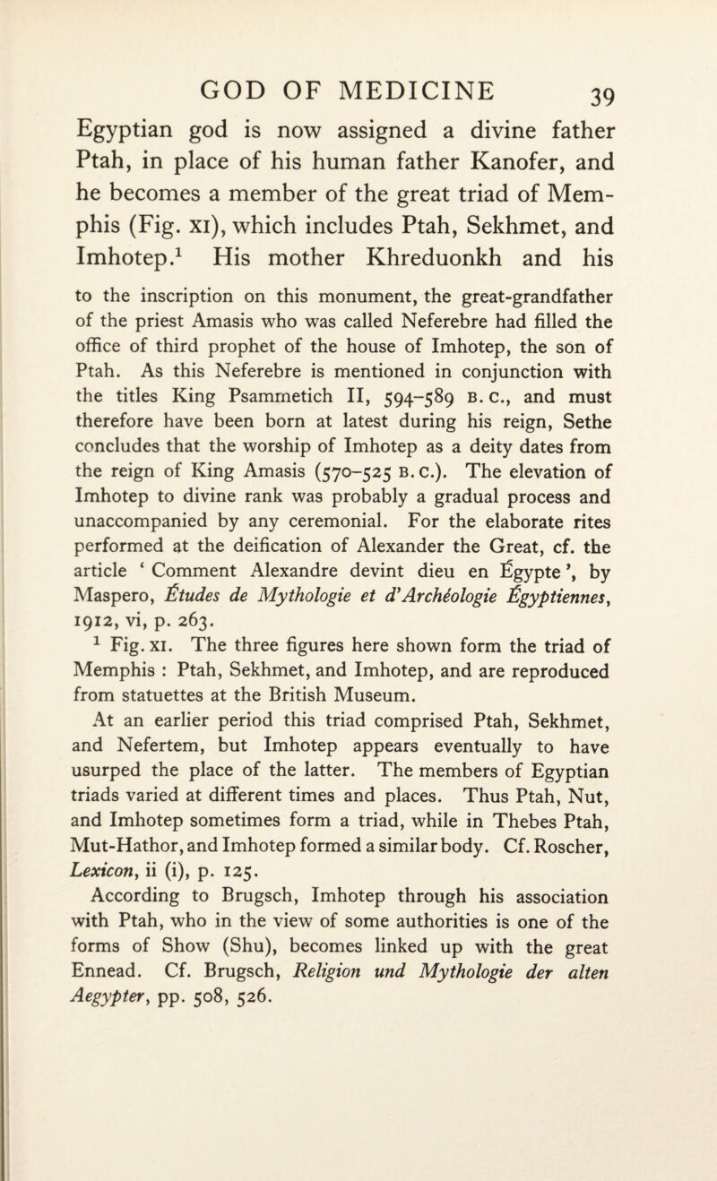 Egyptian god is now assigned a divine father Ptah, in place of his human father Kanofer, and he becomes a member of the great triad of Mem¬ phis (Fig. xi), which includes Ptah, Sekhmet, and Imhotep.1 His mother Khreduonkh and his to the inscription on this monument, the great-grandfather of the priest Amasis who was called Neferebre had filled the office of third prophet of the house of Imhotep, the son of Ptah. As this Neferebre is mentioned in conjunction with the titles King Psamrnetich II, 594-589 b. c., and must therefore have been born at latest during his reign, Sethe concludes that the worship of Imhotep as a deity dates from the reign of King Amasis (570-525 B.C.). The elevation of Imhotep to divine rank was probably a gradual process and unaccompanied by any ceremonial. For the elaborate rites performed at the deification of Alexander the Great, cf. the article ‘ Comment Alexandre devint dieu en Sgypte \ by Maspero, Etudes de Mythologie et d}Archtologie Egyptiennes, 1912, vi, p. 263. 1 Fig. xi. The three figures here shown form the triad of Memphis : Ptah, Sekhmet, and Imhotep, and are reproduced from statuettes at the British Museum. At an earlier period this triad comprised Ptah, Sekhmet, and Nefertem, but Imhotep appears eventually to have usurped the place of the latter. The members of Egyptian triads varied at different times and places. Thus Ptah, Nut, and Imhotep sometimes form a triad, while in Thebes Ptah, Mut-Hathor, and Imhotep formed a similar body. Cf. Roscher, Lexicon, ii (i), p. 125. According to Brugsch, Imhotep through his association with Ptah, who in the view of some authorities is one of the forms of Show (Shu), becomes linked up with the great Ennead. Cf. Brugsch, Religion und Mythologie der alten Aegypter, pp. 508, 526.