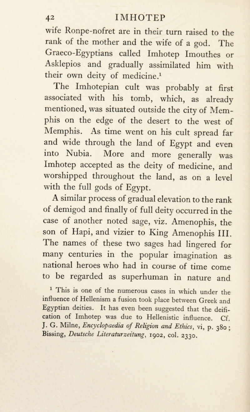 wife Ronpe-nofret are in their turn raised to the rank of the mother and the wife of a god. The Graeco-Egyptians called Imhotep Imouthes or Asklepios and gradually assimilated him with their own deity of medicine.1 The Imhotepian cult was probably at first associated with his tomb, which, as already mentioned, was situated outside the city of Pvlem- phis on the edge of the desert to the west of Memphis. As time went on his cult spread far and wide through the land of Egypt and even into Nubia. More and more generally was Imhotep accepted as the deity of medicine, and worshipped throughout the land, as on a level with the full gods of Egypt. A similar process of gradual elevation to the rank of demigod and finally of full deity occurred in the case of another noted sage, viz. Amenophis, the son of Hapi, and vizier to King Amenophis III. The names of these two sages had lingered for many centuries in the popular imagination as national heroes who had in course of time come to be regarded as superhuman in nature and 1 This is one of the numerous cases in which under the influence of Hellenism a fusion took place between Greek and Egyptian deities. It has even been suggested that the deifi¬ cation of Imhotep was due to Hellenistic influence. Cf. J. G. Milne, Encyclopaedia of Religion and Ethics, vi, p. 380 ; Bissing, Deutsche Literaturzeitung, 1902, col. 2330.