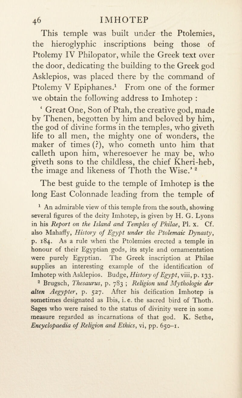 This temple was built under the Ptolemies, the hieroglyphic inscriptions being those of Ptolemy IV Philopator, while the Greek text over the door, dedicating the building to the Greek god Asklepios, was placed there by the command of Ptolemy V Epiphanes.1 From one of the former we obtain the following address to Imhotep : Great One, Son of Ptah, the creative god, made by Thenen, begotten by him and beloved by him, the god of divine forms in the temples, who giveth life to all men, the mighty one of wonders, the maker of times (?), who cometh unto him that calleth upon him, wheresoever he may be, who giveth sons to the childless, the chief Kheri-heb, the image and likeness of Thoth the Wise.’2 The best guide to the temple of Imhotep is the long East Colonnade leading from the temple of 1 An admirable view of this temple from the south, showing several figures of the deity Imhotep, is given by H. G. Lyons in his Report on the Island and Temples of Philae, PL x. Cf. also Mahaffy, History of Egypt under the Ptolemaic Dynasty, p. 184. As a rule when the Ptolemies erected a temple in honour of their Egyptian gods, its style and ornamentation were purely Egyptian. The Greek inscription at Philae supplies an interesting example of the identification of Imhotep with Asklepios. Budge, History of Egypt, viii, p. 133. 2 Brugsch, Thesaurus, p. 783 ; Religion und Mythologie der alten Aegypter, p. 527. After his deification Imhotep is sometimes designated as Ibis, i.e. the sacred bird of Thoth. Sages who were raised to the status of divinity were in some measure regarded as incarnations of that god. K. Sethe, Encyclopaedia of Religion and Ethics, vi, pp. 650-1.