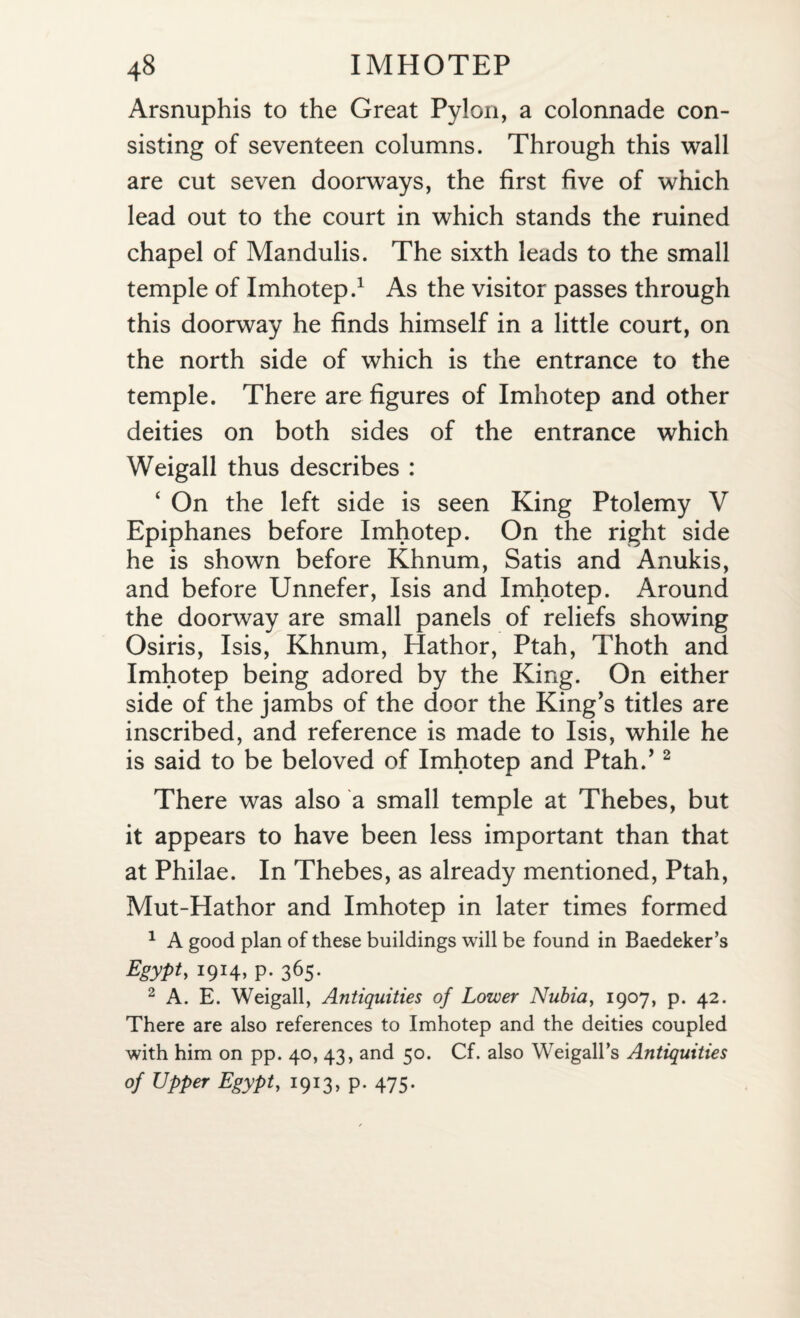 Arsnuphis to the Great Pylon, a colonnade con¬ sisting of seventeen columns. Through this wall are cut seven doorways, the first five of which lead out to the court in which stands the ruined chapel of Mandulis. The sixth leads to the small temple of Imhotep.1 As the visitor passes through this doorway he finds himself in a little court, on the north side of which is the entrance to the temple. There are figures of Imhotep and other deities on both sides of the entrance which Weigall thus describes : ‘ On the left side is seen King Ptolemy V Epiphanes before Imhotep. On the right side he is shown before Khnum, Satis and Anukis, and before Unnefer, Isis and Imhotep. Around the doorway are small panels of reliefs showing Osiris, Isis, Khnum, Hathor, Ptah, Thoth and Imhotep being adored by the King. On either side of the jambs of the door the King’s titles are inscribed, and reference is made to Isis, while he is said to be beloved of Imhotep and Ptah.’2 There was also a small temple at Thebes, but it appears to have been less important than that at Philae. In Thebes, as already mentioned, Ptah, Mut-Hathor and Imhotep in later times formed 1 A good plan of these buildings will be found in Baedeker’s Egypt, 1914, P- 365- 2 A. E. Weigall, Antiquities of Lower Nubia, 1907, p. 42. There are also references to Imhotep and the deities coupled with him on pp. 40, 43, and 50. Cf. also Weigall’s Antiquities of Upper Egypt, 1913, p. 475.