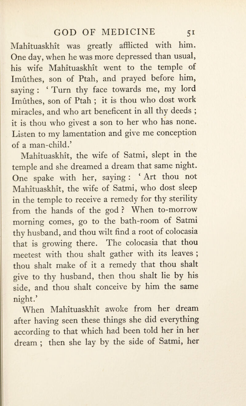Mahituaskhit was greatly afflicted with him. One day, when he was more depressed than usual, his wife Mahituaskhit went to the temple of Imuthes, son of Ptah, and prayed before him, saying : 4 Turn thy face towards me, my lord Imuthes, son of Ptah ; it is thou who dost work miracles, and who art beneficent in all thy deeds ; it is thou who givest a son to her who has none. Listen to my lamentation and give me conception of a man-child.’ Mahituaskhit, the wife of Satmi, slept in the temple and she dreamed a dream that same night. One spake with her, saying : ‘ Art thou not Mahituaskhit, the wife of Satmi, who dost sleep in the temple to receive a remedy for thy sterility from the hands of the god ? When to-morrow morning comes, go to the bath-room of Satmi thy husband, and thou wilt find a root of colocasia that is growing there. The colocasia that thou meetest with thou shalt gather with its leaves ; thou shalt make of it a remedy that thou shalt give to thy husband, then thou shalt lie by his side, and thou shalt conceive by him the same night.’ When Mahituaskhit awoke from her dream after having seen these things she did everything according to that which had been told her in her dream ; then she lay by the side of Satmi, her