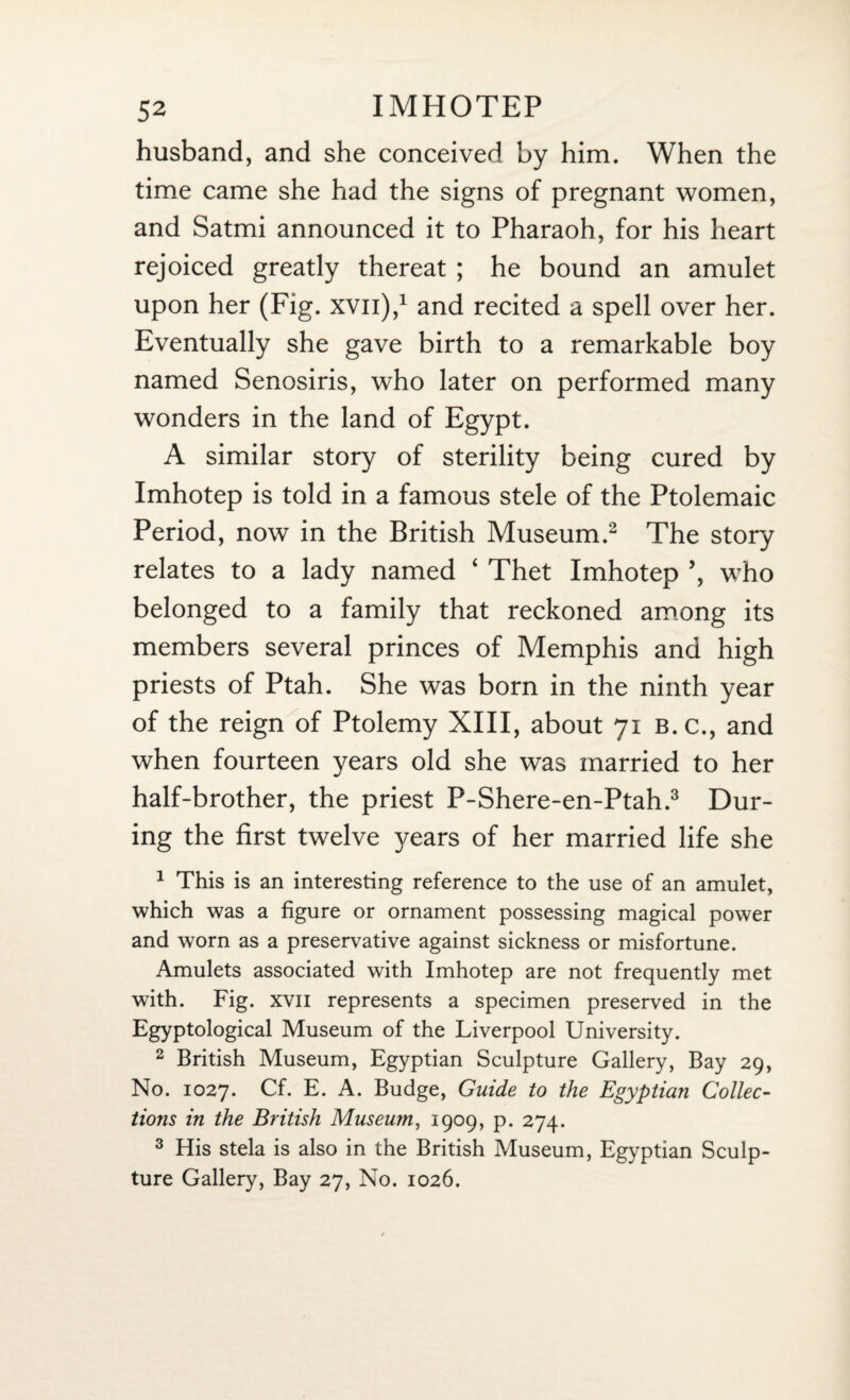 husband, and she conceived by him. When the time came she had the signs of pregnant women, and Satmi announced it to Pharaoh, for his heart rejoiced greatly thereat ; he bound an amulet upon her (Fig. xvn),1 and recited a spell over her. Eventually she gave birth to a remarkable boy named Senosiris, who later on performed many wonders in the land of Egypt. A similar story of sterility being cured by Imhotep is told in a famous stele of the Ptolemaic Period, now in the British Museum.2 The story relates to a lady named ‘ Thet Imhotep ’, who belonged to a family that reckoned among its members several princes of Memphis and high priests of Ptah. She was born in the ninth year of the reign of Ptolemy XIII, about 71 b.c., and when fourteen years old she was married to her half-brother, the priest P-Shere-en-Ptah.3 Dur¬ ing the first twelve years of her married life she 1 This is an interesting reference to the use of an amulet, which was a figure or ornament possessing magical power and worn as a preservative against sickness or misfortune. Amulets associated with Imhotep are not frequently met with. Fig. xvii represents a specimen preserved in the Egyptological Museum of the Liverpool University. 2 British Museum, Egyptian Sculpture Gallery, Bay 29, No. 1027. Cf. E. A. Budge, Guide to the Egyptian Collec¬ tions in the British Museum, 1909, p. 274. 3 His stela is also in the British Museum, Egyptian Sculp¬ ture Gallery, Bay 27, No. 1026.
