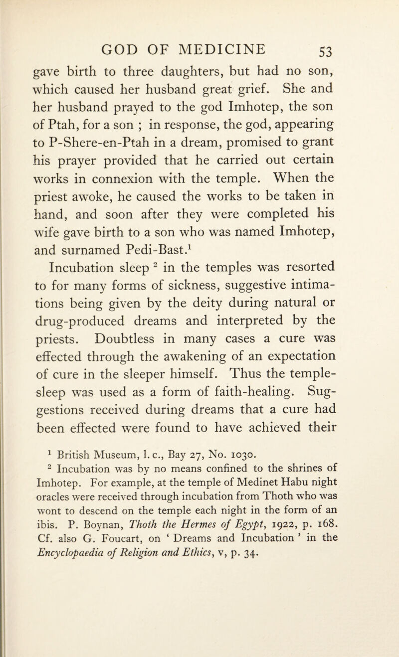 gave birth to three daughters, but had no son, which caused her husband great grief. She and her husband prayed to the god Imhotep, the son of Ptah, for a son ; in response, the god, appearing to P-Shere-en-Ptah in a dream, promised to grant his prayer provided that he carried out certain works in connexion with the temple. When the priest awoke, he caused the works to be taken in hand, and soon after they were completed his wife gave birth to a son who was named Imhotep, and surnamed Pedi-Bast.1 Incubation sleep 2 in the temples was resorted to for many forms of sickness, suggestive intima¬ tions being given by the deity during natural or drug-produced dreams and interpreted by the priests. Doubtless in many cases a cure was effected through the awakening of an expectation of cure in the sleeper himself. Thus the temple- sleep was used as a form of faith-healing. Sug¬ gestions received during dreams that a cure had been effected were found to have achieved their 1 British Museum, 1. c., Bay 27, No. 1030. 2 Incubation was by no means confined to the shrines of Imhotep. For example, at the temple of Medinet Habu night oracles were received through incubation from Thoth who was wont to descend on the temple each night in the form of an ibis. P. Boynan, Thoth the Hermes of Egypt, 1922, p. 168. Cf. also G. Foucart, on ‘ Dreams and Incubation ’ in the Encyclopaedia of Religion and Ethics, v, p. 34.