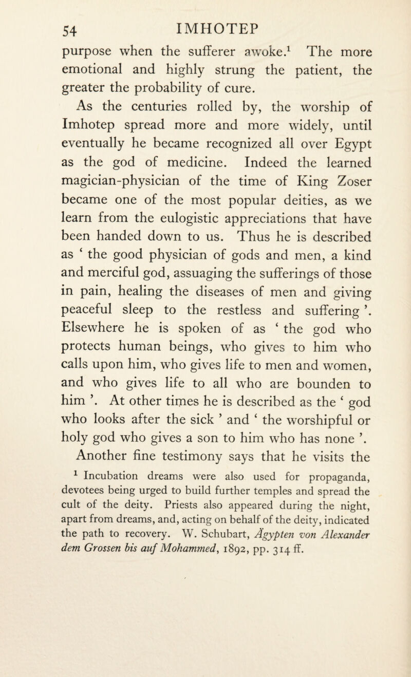 purpose when the sufferer awoke.1 The more emotional and highly strung the patient, the greater the probability of cure. As the centuries rolled by, the worship of Imhotep spread more and more widely, until eventually he became recognized all over Egypt as the god of medicine. Indeed the learned magician-physician of the time of King Zoser became one of the most popular deities, as we learn from the eulogistic appreciations that have been handed down to us. Thus he is described as ‘ the good physician of gods and men, a kind and merciful god, assuaging the sufferings of those in pain, healing the diseases of men and giving peaceful sleep to the restless and suffering \ Elsewhere he is spoken of as ‘ the god who protects human beings, who gives to him who calls upon him, who gives life to men and women, and who gives life to all who are bounden to him ’. At other times he is described as the ‘ god who looks after the sick ’ and ‘ the worshipful or holy god who gives a son to him who has none ’. Another fine testimony says that he visits the 1 Incubation dreams were also used for propaganda, devotees being urged to build further temples and spread the cult of the deity. Priests also appeared during the night, apart from dreams, and, acting on behalf of the deity, indicated the path to recovery. W. Schubart, Agypten von Alexander dem Grossen bis auf Mohammed, 1892, pp. 314 ff.