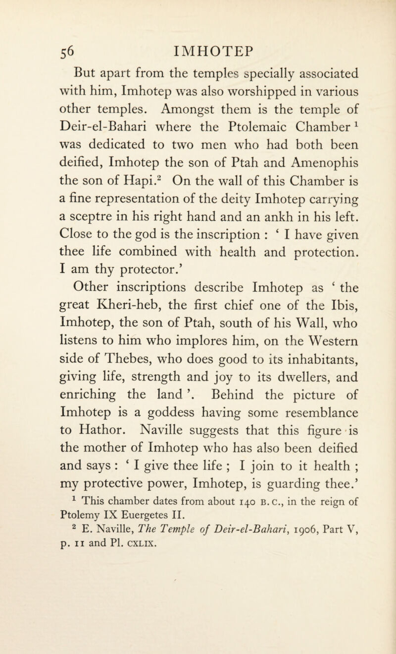 But apart from the temples specially associated with him, Imhotep was also worshipped in various other temples. Amongst them is the temple of Deir-el-Bahari where the Ptolemaic Chamber 1 was dedicated to two men who had both been deified, Imhotep the son of Ptah and Amenophis the son of Hapi.2 On the wall of this Chamber is a fine representation of the deity Imhotep carrying a sceptre in his right hand and an ankh in his left. Close to the god is the inscription : ‘ I have given thee life combined with health and protection. I am thy protector.’ Other inscriptions describe Imhotep as ‘ the great Kheri-heb, the first chief one of the Ibis, Imhotep, the son of Ptah, south of his Wall, who listens to him who implores him, on the Western side of Thebes, who does good to its inhabitants, giving life, strength and joy to its dwellers, and enriching the land \ Behind the picture of Imhotep is a goddess having some resemblance to Hathor. Naville suggests that this figure-is the mother of Imhotep who has also been deified and says : ‘ I give thee life ; I join to it health ; my protective power, Imhotep, is guarding thee.’ 1 This chamber dates from about 140 B.C., in the reign of Ptolemy IX Euergetes II. 2 E. Naville, The Temple of Deir-el-Bahari, 1906, Part V, p. 11 and PL cxlix.